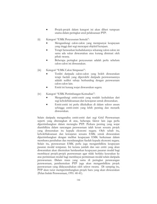 146
• Projek-projek dalam kategori ini akan diberi tumpuan
utama dalam peringkat awal pelaksanaan PTP.
(ii) Kategori “EMK Penyusunan Semula”:
• Mengandungi calon-calon yang mempunyai keupayaan
yang tinggi dari segi mencapai objektif kerajaan.
• Tetapi berasaskan kedudukannya sekarang calon-calon ini
sama ada sukar diswastakan atau kurang diminati oleh
pihak swasta.
• Beberapa peringkat penyusunan adalah perlu sebelum
calon-calon ini diswastakan.
(iii) Kategori “EMK Calon Simpanan”:
• Terdiri daripada calon-calon yang boleh diswastakan
tetapi faedah yang diperolehi daripada penswastaannya
adalah sedikit sahaja berbanding dengan penswastaan
calon-calon lain.
• Entiti ini kurang wajar diswastakan segera.
(iv) Kategori “EMK Pertimbangan Kemudian”:
• Mengandungi entiti-entiti yang rendah kedudukan dari
segi kebolehlaksanaan dan kewajaran untuk diswastakan.
• Entiti-entiti ini perlu dikekalkan di dalam sektor awam
sehingga entiti-entiti yang lebih penting dan menarik
diswastakan.
Selain daripada menganalisa entiti-entiti dari segi Grid Penswastaan
seperti yang diterangkan di atas, beberapa faktor lain juga perlu
dipertimbangkan dalam merangka PTP. Perkara penting yang wajar
diambilkira dalam rancangan penswastaan ialah kesan sesuatu projek
yang diswastakan itu kepada ekonomi negara. Oleh sebab itu,
kebolehlaksanaan dan kewajaran sesuatu EMK untuk diswastakan
dipertimbangkan dengan melihat keupayaan EMK berkenaan dalam
membawa perubahan dan mendatangkan faedah kepada ekonomi negara.
Selain itu, penswastaan EMK perlu juga mengambilkira keupayaan
pasaran modal tempatan. Ini kerana jumlah dan saiz entiti yang akan
diswastakan akan ditentukan berdasarkan keupayaan pasaran modal bagi
membiayai projek-projek penswastaan agar tidak berlaku kesesakan ke
atas permintaan modal bagi membiayai permintaan modal selain daripada
penswastaan. Dalam masa yang sama di peringkat perancangan
penswastaan, pembentukan PTP juga akan mengambilkira projek
penswastaan yang didayausahakan oleh sektor swasta. Di samping itu,
PTP akan turut mempertimbangkan projek baru yang akan diswastakan
(Pelan Induk Penswastaan, 1991: 40-41).
 