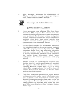 148
4. Dalam pelaksanaan penswastaan dan pengkorporatan di
Malaysia, ia melibatkan sekurang-kurangnya tiga komponen
utama. Jelaskan ketiga-tiga komponen berkenaan.
Semak jawapan anda di akhir modul kursus ini.
JAWAPAN SOALAN DALAM TEKS
1. Program penswastaan yang terkandung dalam Pelan Induk
Penswastaan (PIP) mempunyai lima matlamat utama iaitu
membantu meningkatkan pertumbuhan ekonomi; mengurangkan
beban pentadbiran dan kewangan kerajaan; meningkatkan
kecekapan dan produktiviti; mengecilkan saiz dan mengurangkan
penglibatan sektor awam dalam aktiviti ekonomi; serta
membantu pencapaian matlamat penyusunan semula yang
terkandung dalam Dasar Pembangunan Nasional.
2. Satu unsur penting dalam PIP ialah Pelan Tindakan Penswastaan
(PTP) dwitahunan yang boleh dipinda dan bertujuan membantu
melaksanakan program penswastaan bagi setiap tahun. PTP
mengandungi senarai projek yang memerlukan penyusunan
semula atau penyediaan sebelum diswastakan. Selain daripada
itu, PTP juga mengambilkira persediaan sebelum penswastaan
iaitu bermula dengan komersialisasi, diikuti dengan
pengkorporatan dan seterusnya penswastaan entiti yang
berkenaan
3. Pemilikan sebanyak 30% kaum Bumiputera sebagaimana yang
digariskan dalam DEB gagal dicapai disebabkan oleh kelemahan
dan kegagalan badan-badan berkanun kerajaan termasuk
Perbadanan Kemajuan Ekonomi Negeri (PKEN) di seluruh
Malaysia dalam mencapai matlamat. Oleh sebab itu, dalam soal
pemilikan ekuiti oleh kaum Bumiputera turut ditekakan melalui
pengkorporatan dan penswastaan.
4. Dalam usaha melaksanakan pengkorporatan, kerajaan berusaha
membangunkan syarikat-syarikat korporat milik kerajaan untuk
terus bekerjasama dalam membangunkan ekonomi negara
dengan kerjasama atau perkongsian dengan sektor swasta. Ini
kerana, kerjasama di antara sektor awam dan swasta serta
korporat diharap akan menjadikan lebih dinamik dan lebih
agresif dalam meneroka peluang-peluang perniagaan di dalam
dan luar negara.
 