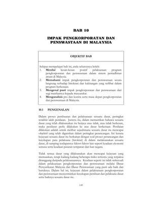 149
BAB 10
IMPAK PENGKORPORATAN DAN
PENSWASTAAN DI MALAYSIA
OBJEKTIF BAB
Selepas mempelajari bab ini, anda seharusnya boleh:
1. Menilai kesan-kesan positif pelaksanaan program
pengkorporatan dan penswastaan dalam sistem pentadbiran
awam di Malaysia.
2. Memahami impak pengkorporatan dan penswastaan secara
langsung terhadap birokrasi dan kakitangan yang terlibat dalam
program berkenaan.
3. Mengenal pasti impak pengkorporatan dan penswastaan dari
segi manfaatnya kepada masyarakat.
4. Menganalisis pro dan kontra serta masa depan pengkorporatan
dan penswastaan di Malaysia.
10.1 PENGENALAN
Dalam proses pembuatan dan pelaksanaan sesuatu dasar, peringkat
terakhir ialah penilaian. Justeru itu, dalam memastikan bahawa sesuatu
dasar yang telah dilaksanakan itu berjaya atau tidak, atau tidak berkesan,
maka penilaian perlu dilakukan ke atas dasar berkenaan. Penilaian
dilakukan adalah untuk melihat sejauhmana sesuatu dasar itu mencapai
objektif yang telah digariskan dalam peringkat perancangan. Ini kerana
kejayaan sesuatu dasar itu berkaitan dengan soal proses perancangan dan
kecekapan para pelaksana (birokrat) di dalam melaksanakan sesuatu
dasar, di samping terdapatnya faktor-faktor lain seperti keadaan ekonomi
semasa serta keadaan pasaran tempatan dan luar negara.
Tidak semua dasar yang dilaksanakan akan mencapai kejayaan yang
memuaskan, tetapi kadang-kadang beberapa risiko tertentu yang terpaksa
ditanggung daripada pelaksanaannya. Keadaan seperti ini tidak terkecuali
dalam pelaksanaan pengkorporatan dan penswastaan melalui Dasar
Persyarikatan Malaysia dan Dasar Penswastaan yang pasti ada baik dan
buruknya. Dalam hal ini, kejayaan dalam pelaksanaan pengkorporatan
dan penswastaan mencerminkan kecekapan pembuat dan pelaksana dasar
serta baiknya sesuatu dasar itu.
 