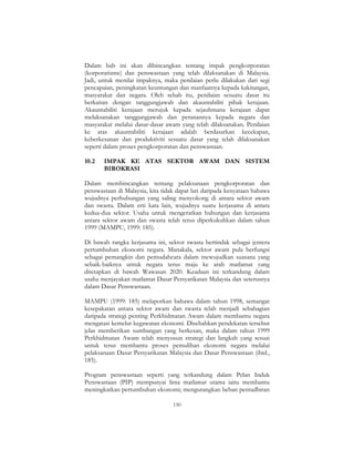 150
Dalam bab ini akan dibincangkan tentang impak pengkorporatan
(korporatisme) dan penswastaan yang telah dilaksanakan di Malaysia.
Jadi, untuk menilai impaknya, maka penilaian perlu dilakukan dari segi
pencapaian, peningkatan keuntungan dan manfaatnya kepada kakitangan,
masyarakat dan negara. Oleh sebab itu, penilaian sesuatu dasar itu
berkaitan dengan tanggungjawab dan akauntabiliti pihak kerajaan.
Akauntabiliti kerajaan merujuk kepada sejauhmana kerajaan dapat
melaksanakan tanggungjawab dan peranannya kepada negara dan
masyarakat melalui dasar-dasar awam yang telah dilaksanakan. Penilaian
ke atas akauntabiliti kerajaan adalah berdasarkan kecekapan,
keberkesanan dan produktiviti sesuatu dasar yang telah dilaksanakan
seperti dalam proses pengkorporatan dan penswastaan.
10.2 IMPAK KE ATAS SEKTOR AWAM DAN SISTEM
BIROKRASI
Dalam membincangkan tentang pelaksanaan pengkorporatan dan
penswastaan di Malaysia, kita tidak dapat lari daripada kenyataan bahawa
wujudnya perhubungan yang saling menyokong di antara sektor awam
dan swasta. Dalam erti kata lain, wujudnya suatu kerjasama di antara
kedua-dua sektor. Usaha untuk mengeratkan hubungan dan kerjasama
antara sektor awam dan swasta telah terus diperkukuhkan dalam tahun
1999 (MAMPU, 1999: 185).
Di bawah rangka kerjasama ini, sektor swasta bertindak sebagai jentera
pertumbuhan ekonomi negara. Manakala, sektor awam pula berfungsi
sebagai pemangkin dan pemudahcara dalam mewujudkan suasana yang
sebaik-baiknya untuk negara terus maju ke arah matlamat yang
ditetapkan di bawah Wawasan 2020. Keadaan ini terkandung dalam
usaha menjayakan matlamat Dasar Persyarikatan Malaysia dan seterusnya
dalam Dasar Penswastaan.
MAMPU (1999: 185) melaporkan bahawa dalam tahun 1998, semangat
kesepakatan antara sektor awam dan swasta telah menjadi sebahagian
daripada strategi penting Perkhidmatan Awam dalam membantu negara
mengatasi kemelut kegawatan ekonomi. Disebabkan pendekatan tersebut
jelas memberikan sumbangan yang berkesan, maka dalam tahun 1999
Perkhidmatan Awam telah menyusun strategi dan langkah yang sesuai
untuk terus membantu proses pemulihan ekonomi negara melalui
pelaksanaan Dasar Persyarikatan Malaysia dan Dasar Penswastaan (ibid.,
185).
Program penswastaan seperti yang terkandung dalam Pelan Induk
Penswastaan (PIP) mempunyai lima matlamat utama iaitu membantu
meningkatkan pertumbuhan ekonomi; mengurangkan beban pentadbiran
 