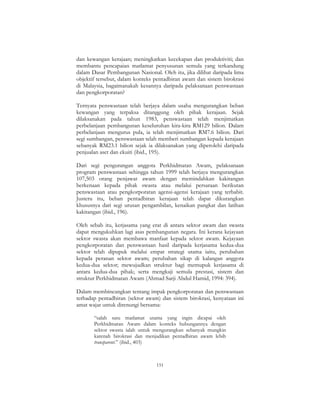 151
dan kewangan kerajaan; meningkatkan kecekapan dan produktiviti; dan
membantu pencapaian matlamat penyusunan semula yang terkandung
dalam Dasar Pembangunan Nasional. Oleh itu, jika dilihat daripada lima
objektif tersebut, dalam konteks pentadbiran awam dan sistem birokrasi
di Malaysia, bagaimanakah kesannya daripada pelaksanaan penswastaan
dan pengkorporatan?
Ternyata penswastaan telah berjaya dalam usaha mengurangkan beban
kewangan yang terpaksa ditanggung oleh pihak kerajaan. Sejak
dilaksanakan pada tahun 1983, penswastaan telah menjimatkan
perbelanjaan pembangunan keseluruhan kira-kira RM129 bilion. Dalam
perbelanjaan mengurus pula, ia telah menjimatkan RM7.6 bilion. Dari
segi sumbangan, penswastaan telah memberi sumbangan kepada kerajaan
sebanyak RM23.1 bilion sejak ia dilaksanakan yang diperolehi daripada
penjualan aset dan ekuiti (ibid., 195).
Dari segi pengurangan anggota Perkhidmatan Awam, pelaksanaan
program penswastaan sehingga tahun 1999 telah berjaya mengurangkan
107,503 orang penjawat awam dengan memindahkan kakitangan
berkenaan kepada pihak swasta atau melalui persaraan berikutan
penswastaan atau pengkorporatan agensi-agensi kerajaan yang terbabit.
Justeru itu, beban pentadbiran kerajaan telah dapat dikurangkan
khususnya dari segi urusan pengambilan, kenaikan pangkat dan latihan
kakitangan (ibid., 196).
Oleh sebab itu, kerjasama yang erat di antara sektor awam dan swasta
dapat mengukuhkan lagi asas pembangunan negara. Ini kerana kejayaan
sektor swasta akan membawa manfaat kepada sektor awam. Kejayaan
pengkorporatan dan penswastaan hasil daripada kerjasama kedua-dua
sektor telah dipupuk melalui empat strategi utama iaitu, perubahan
kepada peranan sektor awam; perubahan sikap di kalangan anggota
kedua-dua sektor; mewujudkan struktur bagi memupuk kerjasama di
antara kedua-dua pihak; serta mengkaji semula prestasi, sistem dan
struktur Perkhidmatan Awam (Ahmad Sarji Abdul Hamid, 1994: 394).
Dalam membincangkan tentang impak pengkorporatan dan penswastaan
terhadap pentadbiran (sektor awam) dan sistem birokrasi, kenyataan ini
amat wajar untuk direnungi bersama:
“salah satu matlamat utama yang ingin dicapai oleh
Perkhidmatan Awam dalam konteks hubungannya dengan
sektor swasta ialah untuk mengurangkan sebanyak mungkin
karenah birokrasi dan menjadikan pentadbiran awam lebih
transparent.” (ibid., 403)
 