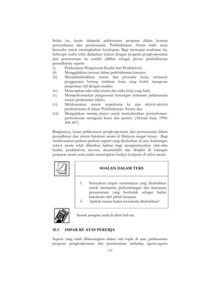 152
Selain itu, kesan daripada pelaksanaan program dalam konsep
persyarikatan dan penswastaan, Perkhidmatan Awam telah terus
berusaha untuk meningkatkan kecekapan. Bagi mencapai matlamat ini,
beberapa usaha telah dijalankan selaras dengan program pengkorporatan
dan penswastaan itu sendiri (dilihat sebagai proses pembaharuan
pentadbiran) seperti:
(i) Pelaksanaan Pengurusan Kualiti dan Produktiviti;
(ii) Menggalakkan inovasi dalam perkhidmatan kaunter;
(iii) Menambahbaikkan sistem dan prosedur kerja, termasuk
penggunaan borang tindakan kerja yang boleh mengesan
pergerakan fail dengan mudah;
(iv) Menerapkan nilai-nilai murni dan etika kerja yang baik;
(v) Memperkemaskan pengurusan kewangan termasuk pelaksanaan
sistem perakaunan mikro;
(vi) Melaksanakan sistem inspektorat ke atas aktiviti-aktiviti
pembaharuan di dalam Perkhidmatan Awam; dan
(vii) Mengadakan morning prayers untuk menyelesaikan permohonan-
permohonan mengenai lesen dan permit. (Ahmad Sarji, 1994:
406-407)
Ringkasnya, kesan pelaksanaan pengkorporatan dan penswastaan dalam
pentadbiran dan sistem birokrasi awam di Malaysia sangat ketara. Bagi
melaksanakan perkara-perkara seperti yang disebutkan di atas, kakitangan
sektor awam telah diberikan latihan bagi menginstitusikan nilai-nilai
kualiti, produktiviti, inovasi, akauntabiliti dan disiplin di kalangan
penjawat awam serta usaha menerapkan budaya korporat di sekor awam.
SOALAN DALAM TEKS
1. Senaraikan empat suruhanjaya yang ditubuhkan
untuk memantau perkembangan dan kemajuan
penswastaan yang bertindak sebagai badan
kawalselia oleh pihak kerajaan.
2. Apakah tujuan badan kawalselia ditubuhkan?
Semak jawapan anda di akhir bab ini.
10.3 IMPAK KE ATAS PEKERJA
Seperti yang telah dibincangkan dalam sub topik di atas, pelaksanaan
program pengkorporatan dan penswastaan terhadap agensi-agensi
 