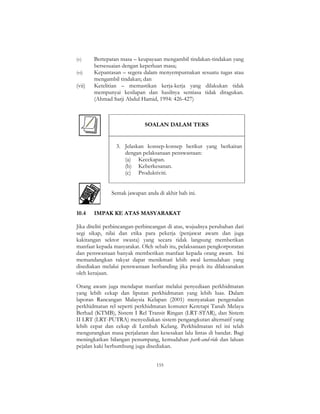 155
(v) Bertepatan masa – keupayaan mengambil tindakan-tindakan yang
bersesuaian dengan keperluan masa;
(vi) Kepantasan – segera dalam menyempurnakan sesuatu tugas atau
mengambil tindakan; dan
(vii) Ketelitian – memastikan kerja-kerja yang dilakukan tidak
mempunyai kesilapan dan hasilnya sentiasa tidak diragukan.
(Ahmad Sarji Abdul Hamid, 1994: 426-427)
SOALAN DALAM TEKS
3. Jelaskan konsep-konsep berikut yang berkaitan
dengan pelaksanaan penswastaan:
(a) Kecekapan.
(b) Keberkesanan.
(c) Produktiviti.
Semak jawapan anda di akhir bab ini.
10.4 IMPAK KE ATAS MASYARAKAT
Jika diteliti perbincangan-perbincangan di atas, wujudnya perubahan dari
segi sikap, nilai dan etika para pekerja (penjawat awam dan juga
kakitangan sektor swasta) yang secara tidak langsung memberikan
manfaat kepada masyarakat. Oleh sebab itu, pelaksanaan pengkorporatan
dan penswastaan banyak memberikan manfaat kepada orang awam. Ini
memandangkan rakyat dapat menikmati lebih awal kemudahan yang
disediakan melalui penswastaan berbanding jika projek itu dilaksanakan
oleh kerajaan.
Orang awam juga mendapat manfaat melalui penyediaan perkhidmatan
yang lebih cekap dan liputan perkhidmatan yang lebih luas. Dalam
laporan Rancangan Malaysia Kelapan (2001) menyatakan pengenalan
perkhidmatan rel seperti perkhidmatan komuter Keretapi Tanah Melayu
Berhad (KTMB), Sistem I Rel Transit Ringan (LRT-STAR), dan Sistem
II LRT (LRT-PUTRA) menyediakan sistem pengangkutan alternatif yang
lebih cepat dan cekap di Lembah Kelang. Perkhidmatan rel ini telah
mengurangkan masa perjalanan dan kesesakan lalu lintas di bandar. Bagi
meningkatkan bilangan penumpang, kemudahan park-and-ride dan laluan
pejalan kaki berbumbung juga disediakan.
 