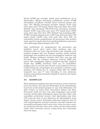 156
Prestasi KTMB juga meningkat apabila sistem perkhidmatan rel ini
diperkenalkan. Bilangan penumpang perkhidmatan komuter KTMB
menunjukkan peningkatan semenjak operasi komersial pertama pada
Ogos 1995. Bilangan penumpang meningkat daripada 18,780 orang
sehari dalam tahun 1995 kepada 53,820 orang sehari dalam tahun 2000.
Manakala bagi penumpang LRT-STAR pula, penumpang meningkat
daripada 20,000 orang sehari pada tahun 1997 kepada purata 85,000
orang sehari pada akhir tahun 2000. Manakala bagi penumpang LRT-
PUTRA meningkat daripada purata 15,000 orang sehari pada tahun 1998
kepada hampir 120,000 orang sehari pada akhir tahun 2000. Ini
menunjukkan bahawa pengkorporatan dan penswastaan telah memberi
impak yang besar kepada rakyat kerana kualiti perkhidmatan yang mereka
terima (Rancangan Malaysia Kelapan, 2001: 199).
Selain perkhidmatan rel, pengkorporatan dan penswastaan juga
melibatkan banyak sektor seperti dalam pembinaan jalan raya.
Pembinaan lebuh raya bertol yang diswastakan telah mengubah corak
perjalanan pengguna jalan raya. Pengguna mendapat manfaat daripada
pengurangan masa perjalanan dan kos penyelenggaraan kenderaan yang
rendah. Misalnya, pembinaan Lebuhraya Shah Alam yang siap pada
November 1996 dan Lebuhraya Damansara Puchong (LDP) pada
Januari 1999 melengkapkan lingkaran perjalanan bagi Jalan Lingkaran
Tengah Dua (MMR2). Pembinaan lebuh raya ini membolehkan
pengguna jalan raya memilih jalan alternatif untuk perjalanan di kawasan
Lembah Kelang dan mengurangkan masa perjalanan. Contohnya, masa
perjalanan dari Petaling Jaya ke Ampang melalui DLP dan MMR2
mengambil masa hany 37 minit berbanding 55 minit sebelumnya
walaupun jarak perjalanan bertambah daripada 21 kilometer (km) kepada
35 km (ibid.,199).
10.5 KESIMPULAN
Dalam pelaksanaan pengkorporatan dan penswastaan, pastinya ada kesan
buruk, dan baiknya. Apa yang telah dibincangkan di atas memperlihatkan
kesan-kesan positif program-program ini yang telah dilaksanakan oleh
pihak kerajaan. Ini kerana Dasar Persyarikatan Malaysia dan Dasar
Penswastaan adalah dua dasar yang saling bergandingan yang menjadi
instrumen penting dalam pembangunan negara, khususnya dalam usaha
memulihkan pertumbuhan ekonomi. Sejak diperkenalkan pada tahun
1983, kedua-dua dasar ini terus diperkemas dan dipertingkatkan sejajar
dengan tuntutan semasa. Pemantapan pelaksanaan kedua-dua dasar ini
telah mempertingkatkan hubungan kerjasama yang lebih bermakna dan
mewujudkan perkongsian bestari antara sektor awam dan sektor swasta.
Ini mendorong kedua-dua sektor untuk sentiasa mencari amalan-amalan
terbaik dalam memainkan peranan masing-masing demi kepentingan
rakyat dan negara.
 