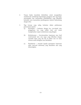 158
2. Tujuan badan kawalselia ditubuhkan untuk mengekalkan
standard dan melindungi kepentingan pengguna dari segi harga,
mewujudkan dan menentukan perkhidmatan yang diberikan
berkualiti serta memastikan pembangunan industri berkembang
dengan sihat.
3. Tiga konsep yang saling berkaitan dalam pelaksanaan
penswastaan seperti:
(a) Kecekapan – berkaitan dengan kos (cost-related) iaitu
penggunaan kos yang sedikit (least cost) untuk
mengeluarkan output semaksimum yang diingini.
(b) Keberkesanan – berorientasikan keputusan atau hasil
(result-oriented) iaitu satu tugas yang diberikan dengan
sejumlah input yang ada dan di dalam satu set masa
tertentu untuk disiapkan atau disediakan.
(c) Produktiviti – merujuk kepada pencapaian keputusan
akhir (end-result achievement) yang disasarkan atau yang
dirancangkan.
 