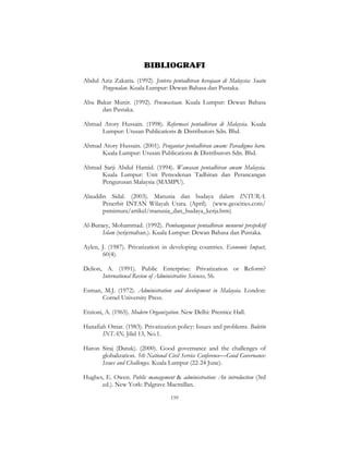 159
BIBLIOGRAFI
Abdul Aziz Zakaria. (1992). Jentera pentadbiran kerajaan di Malaysia: Suatu
Pengenalan. Kuala Lumpur: Dewan Bahasa dan Pustaka.
Abu Bakar Munir. (1992). Penswastaan. Kuala Lumpur: Dewan Bahasa
dan Pustaka.
Ahmad Atory Hussain. (1998). Reformasi pentadbiran di Malaysia. Kuala
Lumpur: Utusan Publications & Distributors Sdn. Bhd.
Ahmad Atory Hussain. (2001). Pengantar pentadbiran awam: Paradigma baru.
Kuala Lumpur: Utusan Publications & Distributors Sdn. Bhd.
Ahmad Sarji Abdul Hamid. (1994). Wawasan pentadbiran awam Malaysia.
Kuala Lumpur: Unit Pemodenan Tadbiran dan Perancangan
Pengurusan Malaysia (MAMPU).
Alauddin Sidal. (2003). Manusia dan budaya dalam INTURA.
Penerbit INTAN Wilayah Utara. (April). (www.geocities.com/
psmintura/artikel/manusia_dan_budaya_kerja.htm)
Al-Buraey, Mohammad. (1992). Pembangunan pentadbiran menurut prespektif
Islam (terjemahan.). Kuala Lumpur: Dewan Bahasa dan Pustaka.
Aylen, J. (1987). Privatization in developing countries. Economic Impact,
60(4).
Delion, A. (1991). Public Enterprise: Privatization or Reform?
International Review of Administrative Sciences, 56.
Esman, M.J. (1972). Administration and development in Malaysia. London:
Cornel University Press.
Etzioni, A. (1965). Modern Organization. New Delhi: Prentice Hall.
Hanafiah Omar. (1983). Privatization policy: Issues and problems. Buletin
INTAN, Jilid 13, No.1.
Haron Siraj (Datuk). (2000). Good governance and the challenges of
globalization. 5th National Civil Service Conference—Good Governance:
Issues and Challenges. Kuala Lumpur (22-24 June).
Hughes, E. Owen. Public management & administration: An introduction (3rd
ed.). New York: Palgrave Macmillan.
 