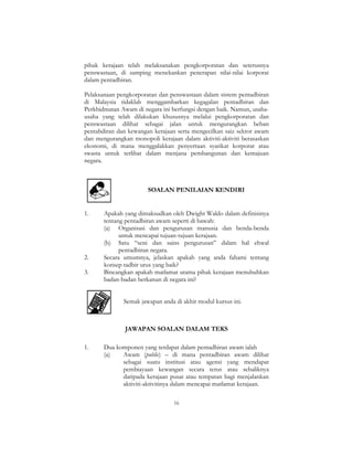 16
pihak kerajaan telah melaksanakan pengkorporatan dan seterusnya
penswastaan, di samping menekankan penerapan nilai-nilai korporat
dalam pentadbiran.
Pelaksanaan pengkorporatan dan penswastaan dalam sistem pentadbiran
di Malaysia tidaklah menggambarkan kegagalan pentadbiran dan
Perkhidmatan Awam di negara ini berfungsi dengan baik. Namun, usaha-
usaha yang telah dilakukan khususnya melalui pengkorporatan dan
penswastaan dilihat sebagai jalan untuk mengurangkan beban
pentabdiran dan kewangan kerajaan serta mengecilkan saiz sektor awam
dan mengurangkan monopoli kerajaan dalam aktiviti-aktiviti berasaskan
ekonomi, di mana menggalakkan penyertaan syarikat korporat atau
swasta untuk terlibat dalam menjana pembangunan dan kemajuan
negara.
SOALAN PENILAIAN KENDIRI
1. Apakah yang dimaksudkan oleh Dwight Waldo dalam definisinya
tentang pentadbiran awam seperti di bawah:
(a) Organisasi dan pengurusan manusia dan benda-benda
untuk mencapai tujuan-tujuan kerajaan.
(b) Satu “seni dan sains pengurusan” dalam hal ehwal
pentadbiran negara.
2. Secara umumnya, jelaskan apakah yang anda fahami tentang
konsep tadbir urus yang baik?
3. Bincangkan apakah matlamat utama pihak kerajaan menubuhkan
badan-badan berkanun di negara ini?
Semak jawapan anda di akhir modul kursus ini.
JAWAPAN SOALAN DALAM TEKS
1. Dua komponen yang terdapat dalam pentadbiran awam ialah
(a) Awam (public) – di mana pentadbiran awam dilihat
sebagai suatu institusi atau agensi yang mendapat
pembiayaan kewangan secara terus atau sebaliknya
daripada kerajaan pusat atau tempatan bagi menjalankan
aktiviti-aktivitinya dalam mencapai matlamat kerajaan.
 