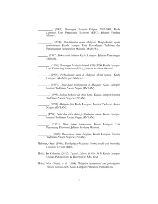 161
__________. (2001). Rancangan Malaysia Kelapan 2001-2005. Kuala
Lumpur: Unit Perancang Ekonomi (EPU), Jabatan Perdana
Menteri.
__________. (2000). Perkhidmatan awam Malaysia: Memperkukuh agenda
pembaharuan. Kuala Lumpur: Unit Pemodenan Tadbiran dan
Perancangan Pengurusan Malaysia (MAMPU).
_______. (1997). Buku rasmi tahunan. Kuala Lumpur: Jabatan Penerangan
Malaysia.
________ . (1996). Rancangan Malaysia Ketujuh 1996-2000. Kuala Lumpur:
Unit Perancang Ekonomi (EPU), Jabatan Perdana Menteri.
________. (1995). Perkhidmatan awam di Malaysia: Meniti zaman. Kuala
Lumpur: Akrib Negara Malaysia.
________. (1994). Dasar-dasar pembangunan di Malaysia: Kuala Lumpur:
Institut Tadbiran Awam Negara (INTAN).
________. (1993). Budaya korporat dan etika kerja. Kuala Lumpur: Institut
Tadbiran Awam Negara (INTAN).
________. (1991). Malaysia kita. Kuala Lumpur: Institut Tadbiran Awam
Negara (INTAN).
______. (1991). Nilai dan etika dalam perkhidmatan awam. Kuala Lumpur:
Institut Tadbiran Awam Negara (INTAN).
________. (1991). Pelan induk penswastaan. Kuala Lumpur: Unit
Perancang Ekonomi, Jabatan Perdana Menteri.
_________. (1988). Dasar-dasar utama kerajaan. Kuala Lumpur. Institut
Tadbiran Awam Negara (INTAN).
Mehmet, Ozay. (1986). Developing in Malaysia: Poverty, wealth and trusteeship.
London: Croom Helm.
Mohd. Isa Othman. (2002). Sejarah Malaysia (1800-1963). Kuala Lumpur:
Utusan Publications & Distributors Sdn. Bhd.
Mohd. Nor Ghani, et al. (1984). Malaysian incorporated and privatization:
Toward national unity. Kuala Lumpur: Pelanduk Publications.
 