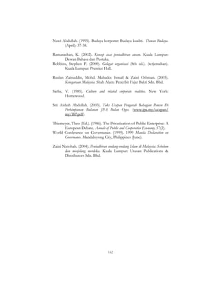 162
Nawi Abdullah. (1995). Budaya korporat: Budaya kualiti. Dewan Budaya.
(April): 37-38.
Ramanathan, K. (2002). Konsep asas pentadbiran awam. Kuala Lumpur:
Dewan Bahasa dan Pustaka.
Robbins, Stephen P. (2000). Gelagat organisasi (8th ed.). (terjemahan).
Kuala Lumpur: Prentice Hall.
Ruslan Zainuddin, Mohd. Mahadee Ismail & Zaini Othman. (2005).
Kenegaraan Malaysia. Shah Alam: Penerbit Fajar Bakti Sdn. Bhd.
Sathe, V. (1985). Culture and related corporate realities. New York:
Homewood.
Siti Aishah Abdullah. (2003). Teks Ucapan Pengarah Bahagian Pencen Di
Perhimpunan Bulanan JPA Bulan Ogos. (www.jpa.my/ucapan/
my/BP.pdf).
Thiemeyer, Theo (Ed.). (1986). The Privatization of Public Enterprise: A
European Debate. Annals of Public and Cooperative Economy, 57(2).
World Conference on Governance. (1999). 1999 Manila Declaration on
Governance. Mandaluyong City, Philippines (June).
Zaini Nasohah. (2004). Pentadbiran undang-undang Islam di Malaysia: Sebelum
dan menjelang merdeka. Kuala Lumpur: Utusan Publications &
Distributors Sdn. Bhd.
 