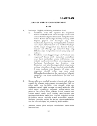 163
LAMPIRAN
JAWAPAN SOALAN PENILAIAN KENDIRI
BAB 1
1. Pandangan Dwight Waldo tentang pentadbiran awam:
(i) Pentadbiran awam ialah organisasi dan pengurusan
manusia dan benda-benda untuk mencapai tujuan-tujuan
kerajaan bermaksud pentadbiran awam merupakan suatu
institusi di mana terkandung di dalamnya staf yang terdiri
daripada pegawai dan kakitangan yang akan
melaksanakan tugas masing-masing yang telah diarahkan
oleh kerajaan. Penjawat awam akan melaksanakan tugas
mereka dengan menggunakan atau bantuan daripada
peralatan dan teknologi bagi memastikan kerja yang
dilakukan dapat menghasilkan sesuatu yang cekap dan
berkesan.
(ii) Pentadbiran awam dianggap sebagai satu “seni dan sains
pengurusan” kerana untuk memastikan pentadbiran
awam dapat memberikan sesuatu perkhidmatan yang
berkualiti sudah pasti memerlukan satu seni pengurusan.
Kecekapan, keberkesanan dan kemahiran yang
ditunjukkan oleh setiap kakitangan dilihat sebagai suatu
seni yang boleh dibantu dengan teknologi yang sedia ada,
di mana segalanya boleh dipelajari. Ini kerana sains
pengurusan bukanlah perkara yang sukar untuk
dilaksanakan berasaskan teori dan praktis, tetapi bukanlah
juga perkara yang senang untuk dilakukan jika tiada “seni
dan ilmu”.
2. Konsep tadbir urus yang baik bermakna bebas daripada sebarang
masalah dan beberapa perkembangan yang tidak sihat. Oleh itu,
dalam tadbir urus hendaklah bebas daripada gejala dan
tingkahlaku negatif, tidak bermoral, menyalahi etika dan nilai
murni dalam pentadbiran, melanggar undang-undang dan
peraturan dan terbabit dalam beberapa bentuk kesalahan dan
jenayah seperti rasuah, pecah amanah, penyelewengan dan
penyalahgunaan kuasa. Tadbir urus yang baik hendaklah sentiasa
dicerminkan dengan nilai-nilai seperti akauntabiliti, amanah,
ketelusan, kecekapan, integriti dan lain-lain yang menggambarkan
nilai dan etika murni yang ada pada setiap penjawat awam.
3. Matlamat utama pihak kerajaan menubuhkan badan-badan
berkanun ialah
 
