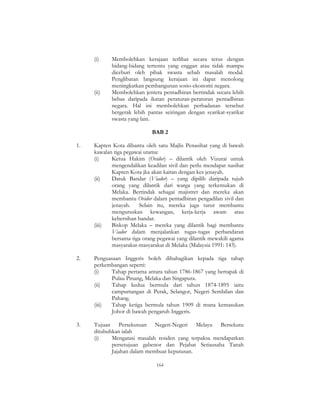 164
(i) Membolehkan kerajaan terlibat secara terus dengan
bidang-bidang tertentu yang enggan atau tidak mampu
diceburi oleh pihak swasta sebab masalah modal.
Penglibatan langsung kerajaan ini dapat menolong
meningkatkan pembangunan sosio-ekonomi negara.
(ii) Membolehkan jentera pentadbiran bertindak secara lebih
bebas daripada ikatan peraturan-peraturan pentadbiran
negara. Hal ini membolehkan perbadanan tersebut
bergerak lebih pantas seiringan dengan syarikat-syarikat
swasta yang lain.
BAB 2
1. Kapten Kota dibantu oleh satu Majlis Penasihat yang di bawah
kawalan tiga pegawai utama:
(i) Ketua Hakim (Ovidor) – dilantik oleh Vizurai untuk
mengendalikan keadilan sivil dan perlu mendapat nasihat
Kapten Kota jka akan kaitan dengan kes jenayah.
(ii) Datuk Bandar (Viador) – yang dipilih daripada tujuh
orang yang dilantik dari warga yang terkemukan di
Melaka. Bertindak sebagai majistret dan mereka akan
membantu Ovidor dalam pentadbiran pengadilan sivil dan
jenayah. Selain itu, mereka juga turut membantu
menguruskan kewangan, kerja-kerja awam atau
kebersihan bandar.
(iii) Biskop Melaka – mereka yang dilantik bagi membantu
Viador dalam menjalankan tugas-tugas perbandaran
bersama tiga orang pegawai yang dilantik mewakili agama
masyarakat-masyarakat di Melaka (Malaysia 1991: 143).
2. Penguasaan Inggeris boleh dibahagikan kepada tiga tahap
perkembangan seperti:
(i) Tahap pertama antara tahun 1786-1867 yang bertapak di
Pulau Pinang, Melaka dan Singapura.
(ii) Tahap kedua bermula dari tahun 1874-1895 iaitu
campurtangan di Perak, Selangor, Negeri Sembilan dan
Pahang.
(iii) Tahap ketiga bermula tahun 1909 di mana kemasukan
Johor di bawah pengaruh Inggeris.
3. Tujuan Persekutuan Negeri-Negeri Melayu Bersekutu
ditubuhkan ialah
(i) Mengatasi masalah residen yang terpaksa mendapatkan
persetujuan gabenor dan Pejabat Setiausaha Tanah
Jajahan dalam membuat keputusan.
 