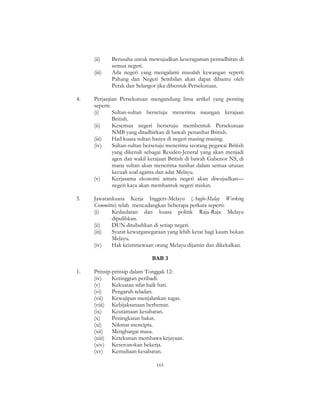 165
(ii) Berusaha untuk mewujudkan keseragaman pentadbiran di
semua negeri.
(iii) Ada negeri yang mengalami masalah kewangan seperti
Pahang dan Negeri Sembilan akan dapat dibantu oleh
Perak dan Selangor jika dibentuk Persekutuan.
4. Perjanjian Persekutuan mengandung lima artikel yang penting
seperti:
(i) Sultan-sultan bersetuju menerima naungan kerajaan
British.
(ii) Kesemua negeri bersetuju membentuk Persekutuan
NMB yang ditadbirkan di bawah penasihat British.
(iii) Had kuasa sultan hanya di negeri masing-masing.
(iv) Sultan-sultan bersetuju menerima seorang pegawai British
yang dikenali sebagai Residen-Jeneral yang akan menjadi
agen dan wakil kerajaan British di bawah Gabenor NS, di
mana sultan akan menerima nasihat dalam semua urusan
kecuali soal agama dan adat Melayu.
(v) Kerjasama ekonomi antara negeri akan diwujudkan—
negeri kaya akan membantuk negeri miskin.
5. Jawatankuasa Kerja Inggers-Melayu (Anglo-Malay Working
Committee) telah mencadangkan beberapa perkara seperti:
(i) Kedaulatan dan kuasa politik Raja-Raja Melayu
dipulihkan.
(ii) DUN ditubuhkan di setiap negeri.
(iii) Syarat kewarganegaraan yang lebih ketat bagi kaum bukan
Melayu.
(iv) Hak keistimewaan orang Melayu dijamin dan dikekalkan.
BAB 3
1. Prinsip-prinsip dalam Tonggak 12:
(iv) Ketinggian peribadi.
(v) Kekuatan sifat baik hati.
(vi) Pengaruh teladan.
(vii) Kewajipan menjalankan tugas.
(viii) Kebijaksanaan berhemat.
(ix) Keutamaan kesabaran.
(x) Peningkatan bakat.
(xi) Nikmat mencipta.
(xii) Menghargai masa.
(xiii) Ketekunan membawa kejayaan.
(xiv) Keseronokan bekerja.
(xv) Kemuliaan kesabaran.
 