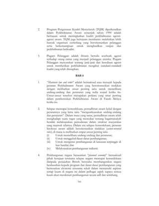 166
2. Program Pengurusan Kualiti Menyeluruh (TQM) diperkenalkan
dalam Perkhidmatan Awam semenjak tahun 1990 adalah
bertujuan untuk meningkatkan kualiti perkhidmatan agensi-
agensi awam. TQM juga bertujuan membantu melahirkan lebih
banyak organisasi cemerlang yang berorientasikan pelanggan
serta berkemampuan untuk menghasilkan output dan
perkhidmatan berkualiti.
3. Piagam Pelanggan adalah iltizam bertulis sesebuah agensi
terhadap orang ramai yang menjadi pelanggan mereka. Piagam
Pelanggan menyatakan tentang janji-janji dan kesediaan agensi
untuk memberikan perkhidmatan mengikut standard-standard
kualiti yang telah ditetapkan.
BAB 4
1. “Maintain law and order” adalah bermaksud atau merujuk kepada
peranan Perkhidmatan Awam yang berorientasikan tindakan
dengan melibatkan unsur penting iaitu untuk memelihara
undang-undang dan peraturan yang sedia wujud ketika itu.
Unsur-unsur tersebut merupakan perkara yang amat penting
dalam pembentukan Perkhidmatan Awam di Tanah Melayu
ketika itu.
2. Selepas mencapai kemerdekaan, pentadbiran awam kekal dengan
peranannya yang lama iaitu “menguatkuasakan undang-undang
dan peraturan”. Dalam masa yang sama, pentadbiran awam telah
menghadapi suatu tugas yang mencabar tentang bagaimanakah
hendak melaksanakan pemodenan dalam struktur masyarakat
yang majmuk sifatnya. Dalam era selepas kemerdekaan, peranan
birokrasi awam adalah berorientasikan tindakan (action-oriented
roles), di mana ia melibatkan empat unsur penting iaitu
(i) Untuk memelihara undang-undang dan peraturan;
(ii) Untuk menggubal dasar-dasar pembangunan;
(iii) Untuk mengurus pembangunan di kawasan terpinggir di
luar bandar; dan
(iv) Melaksanakan pembangunan industri.
4. Pembangunan negara berasaskan “planned economy” bermaksud
pihak kerajaan terutama selepas negara mencapai kemerdekaan
daripada penjajahan British berusaha membangunkan negara
berdasarkan kepada program dan dasar-dasar pembangunan yang
berteraskan ekonomi terutama sekali dalam memenuhi aspirasi
setiap kaum di negara ini dalam pelbagai aspek supaya semua
kaum akan menikmati pembangunan secara adil dan seimbang.
 