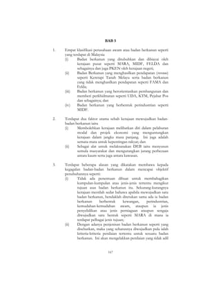 167
BAB 5
1. Empat klasifikasi perusahaan awam atau badan berkanun seperti
yang terdapat di Malaysia
(i) Badan berkanun yang ditubuhkan dan dibiayai oleh
kerajaan pusat seperti MARA, MIDF, FELDA dan
sebagainya dan juga PKEN oleh kerajaan negeri;
(ii) Badan Berkanun yang menghasilkan pendapatan (revenue)
seperti Keretapi Tanah Melayu serta badan berkanun
yang tidak menghasilkan pendapatan seperti FAMA dan
Felda;
(iii) Badan berkanun yang berorientasikan pembangunan dan
memberi perkhidmatan seperti UDA, KTM, Pejabat Pos
dan sebagainya; dan
(iv) Badan berkanun yang berbentuk perindustrian seperti
MIDF.
2. Terdapat dua faktor utama sebab kerajaan mewujudkan badan-
badan berkanun iaitu
(i) Membolehkan kerajaan melibatkan diri dalam pelaburan
modal dan projek ekonomi yang menguntungkan
kerajaan dalam jangka masa panjang. Ini juga adalah
semata-mata untuk kepentingan rakyat; dan
(ii) Sebagai alat untuk melaksanakan DEB iaitu menyusun
semula masyarakat dan mengurangkan jurang perbezaan
antara kaum serta juga antara kawasan.
3. Terdapat beberapa alasan yang dikatakan membawa kepada
kegagalan badan-badan berkanun dalam mencapai objektif
penubuhannya seperti:
(i) Tidak ada penentuan dibuat untuk membahagikan
kumpulan-kumpulan atau jenis-jenis tertentu mengikut
tujuan asas badan berkanun itu. Sekurang-kurangnya
kerajaan mestilah sedar bahawa apabila mewujudkan satu
badan berkanun, hendaklah ditetukan sama ada ia badan
berkanun berbentuk kewangan, perindustrian,
kemudahan-kemudahan awam, ataupun ia jenis
penyelidikan atau jenis perniagaan ataupun sengaja
diwujudkan satu bentuk seperti MARA di mana ia
terdapat pelbagai jenis tujuan;
(ii) Dengan adanya penjenisan badan berkanun seperti yang
disebutkan, maka yang seharusnya diwujudkan pula ialah
kriteria-kriteria penilaian tertentu untuk sesuatu badan
berkanun. Ini akan mengelakkan penilaian yang tidak adil
 