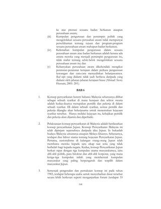 168
ke atas prestasi sesuatu badan berkanun ataupun
perusahaan awam;
(iii) Kumpulan pengurusan dan pemimpin politik yang
mengelolakan sesuatu perusahan awam tidak mempunyai
persefahaman tentang tujuan dan program-program
sesuatu perusahaan awam mahupun badan berkanun;
(iv) Kelemahan kumpulan pengurusan dalam sesuatu
perusahaan awam atau badan berkanun adalah kerana ada
antara mereka yang menjadi pemimpin pengurusan itu,
tidak mahir tentang selok-belok mengelolakan sesuatu
perusahaan awam itu; dan
(v) Kebanyakan perusahaan awam dikehendaki mengikut
peraturan-peraturan kerajaan dalam perkara pengurusan
kewangan dan cara-cara menyediakan belanjawannya.
Red tape yang dialami tidak jauh berbeza daripada yang
dialami oleh jabatan-jabatan kerajaan biasa (Ahmad Atory
Hussain, 2001: 201).
BAB 6
1. Konsep persyarikatan bererti bahawa Malaysia seharusnya dilihat
sebagai sebuah syarikat di mana kerajaan dan sektor swasta
adalah kedua-duanya merupakan pemilik dan pekerja di dalam
sebuah syarikat. Di dalam sebuah syarikat, semua pemilik dan
pekerja dijangka akan bekerjasama untuk menentukan kejayaan
syarikat tersebut. Hanya melalui kejayaan itu, kebajikan pemilik
dan pekerja akan dijamin dan diperbaiki.
2. Pelaksanaan konsep persyarikatan di Malaysia adalah berdasarkan
konsep persyarikatan Jepun. Konsep Persyarikatan Malaysia ini
telah dipinjam sepenuhnya daripada idea Jepun. Ia bukanlah
budaya Malaysia umumnya ataupun Melayu khasnya. Sebenarnya,
terdapat dua faktor utama tentang kejayaan Persyarikatan Jepun.
Pertama, nasionalisme di kalangan orang-orang Jepun telah
membawa mereka kepada satu sikap taat setia yang tidak
berbelah bagi kepada negara. Kedua, konsep Persyarikatan Jepun
berkait rapat dengan tiga kumpulan utama masyarakatnya, iaitu
ahli-ahli politik, para birokrat dan ahli-ahli korporat, yang mana
ketiga-tiga kumpulan inilah yang membentuk kumpulan
masyarakat yang paling berpengaruh dan terpilih dalam
masyarakat Jepun.
3. Semenjak pengenalan dan pemakaian konsep ini pada tahun
1983, terdapat beberapa usaha untuk menyebarkan dasar tersebut
secara lebih berkesan seperti menganjurkan forum (terdapat 33
 