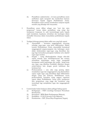 17
(b) Pentadbiran (administration) – di mana pentadbiran awam
melibatkan aspek mengarah dan memberikan bantuan
khususnya kepada anggota Perkhidmatan Awam.
Pentadbiran awam sentiasa memberikan tumpuan kepada
masalah yang dihadapi oleh masyarakat.
2. Pentadbiran awam dilihat sebagai satu “seni dan sains
pengurusan” kerana dalam pentadbiran yang cekap dan
mempunyai keupayaan ke arah kecemerlangan perlu kepada
aspek kemahiran, kepakaran, kebolehan dan kecekapan dalam
mentadbir khususnya dalam menyediakan perkhidmatan kepada
rakyat.
3. Terdapat beberapa prinsip dalam tadbir urus yang baik seperti:
(a) Akauntabiliti – bermakna tanggungjawab seseorang
terhadap tugas-tugas yang perlu dilaksanakan. Dalam
konteks Perkhidmatan Awam, akauntabiliti bermaksud
tanggungjawab pegawai-pegawai dan kakitangan awam
dalam melaksanakan tugas-tugas yang diserahkan dan
juga bagi memastikan pencapaian matlamat serta objektif
tugas-tugas tersebut.
(b) Integriti – sering dihubungkaitkan dengan nilai-nilai
seperti amanah, jujur, kebolehpercayaan dan sentiasa
memelihara kepentingan awam tanpa mengambil
kesempatan untuk kepentingan diri sendiri. Setiap kerja
atau tugas yang diberikan hendaklah dilakukan dengan
sebaik-baiknya iaitu dengan penuh keikhlasan dan
ketulusan hati.
(c) Profesionalisme – satu nilai yang penting dalam
menjalankan tugas dan tanggungjawab yang diamanahkan
supaya segala tugas yang diserahkan dapat dilaksanakan
dengan cekap dan berkesan. Perkhidmatan secara
profesionalisme bermakna setiap anggota organisasi
seperti dalam Perkhidmatan Awam perlu mempunyai
ilmu pengetahuan yang tinggi dan kemahiran yang
mencukupi bagi menjalankan tugas dan tanggungjawab
mereka.
4. Contoh badan-badan berkanun dalam pelbagai bidang seperti:
(a) Perdagangan – FIDA (Lembaga Kemajuan Perusahaan
Persekutuan).
(b) Perusahaan – BPM (Bank Pembangunan Malaysia).
(c) Pendidikan – UUM (Universiti Utara Malaysia).
(d) Perindustrian – NPC (Pusat Daya Pengeluaran Negara).
 