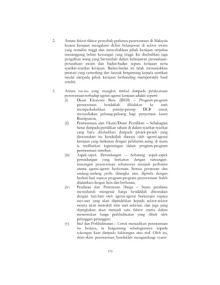 170
2. Antara faktor-faktor penyebab perlunya penswastaan di Malaysia
kerana kerajaan mengalami defisit belanjawan di sektor awam
yang semakin tinggi dan menyebabkan pihak kerajaan terpaksa
menanggung beban kewangan yang tinggi. Ini disebabkan juga
pengaliran wang yang bertambah dalam belanjawan perusahaan-
perusahaan awam dan badan-badan separa kerajaan serta
syarikat-syarikat kerajaan. Badan-badan ini tidak menunjukkan
prestasi yang cemerlang dan banyak bergantung kepada suntikan
modal daripada pihak kerajaan berbanding memperolehi hasil
sendiri.
3. Antara isu-isu yang mungkin timbul daripada pelaksanaan
penswastaan terhadap agensi-agensi kerajaan adalah seperti:
(i) Dasar Ekonomi Baru (DEB) – Program-program
penswastaan hendaklah dihalakan ke arah
memperkukuhkan prinsip-prinsip DEB untuk
menyediakan peluang-peluang bagi penyertaan kaum
Bumiputera;
(ii) Penswastaan dan Ekuiti/Dasar Pemilikan – Sebahagian
besar daripada pemilikan saham di dalam syarikat-syarikat
yang baru ditubuhkan daripada projek-projek yang
diswastakan itu hendaklah diawasi oleh agensi-agensi
kerajaan yang berkaitan dengan pelaburan asing, di mana
ia melibatkan kepentingan dalam program-program
penswastaan tersebut;
(iii) Aspek-aspek Perundangan – Sebarang aspek-aspek
perundangan yang berkaitan dengan rancangan-
rancangan penswastaan seharusnya menjadi perhatian
utama agensi-agensi berkenaan. Semua peraturan dan
undang-undang perlu dirangka atau dipinda dengan
berhati-hati supaya program-program penswastaan boleh
dijalankan dengan licin dan berkesan;
(iv) Penilaian dan Penentuan Harga – Suatu penilaian
menyeluruh mengenai harga hendaklah ditentukan
dengan hati-hati oleh agensi-agensi berkenaan supaya
aset-aset yang akan dipindahkan kepada sektor-sektor
swasta akan mewakili nilai aset sebenar, dan juga yang
dijangkakan akan menjadi satu faktor utama dalam
menentukan harga perkhidmatan yang dibeli oleh
pelanggan-pelanggan;
(v) Staf dan Perkhidmatan – Untuk menjadikan penswastaan
itu berjaya, ia bergantung sebahagiannya kepada
sokongan kuat daripada kakitangan atau staf. Oleh itu,
skim-skim penswastaan hendaklah mengandungi syarat-
 