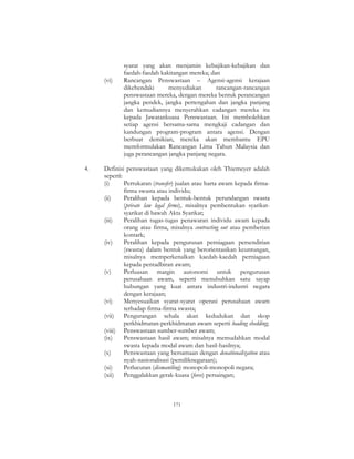 171
syarat yang akan menjamin kebajikan-kebajikan dan
faedah-faedah kakitangan mereka; dan
(vi) Rancangan Penswastaan – Agensi-agensi kerajaan
dikehendaki menyediakan rancangan-rancangan
penswastaan mereka, dengan mereka bentuk perancangan
jangka pendek, jangka pertengahan dan jangka panjang
dan kemudiannya menyerahkan cadangan mereka itu
kepada Jawatankuasa Penswastaan. Ini membolehkan
setiap agensi bersama-sama mengkaji cadangan dan
kandungan program-program antara agensi. Dengan
berbuat demikian, mereka akan membantu EPU
memformulakan Rancangan Lima Tahun Malaysia dan
juga perancangan jangka panjang negara.
4. Definisi penswastaan yang dikemukakan oleh Thiemeyer adalah
seperti:
(i) Pertukaran (transfer) jualan atau harta awam kepada firma-
firma swasta atau individu;
(ii) Peralihan kepada bentuk-bentuk perundangan swasta
(private law legal firms), misalnya pembentukan syarikat-
syarikat di bawah Akta Syarikat;
(iii) Peralihan tugas-tugas penawaran individu awam kepada
orang atau firma, misalnya contracting out atau pemberian
kontark;
(iv) Peralihan kepada pengurusan perniagaan persendirian
(swasta) dalam bentuk yang berorientasikan keuntungan,
misalnya memperkenalkan kaedah-kaedah perniagaan
kepada pentadbiran awam;
(v) Perluasan margin autonomi untuk pengurusan
perusahaan awam, seperti menubuhkan satu sayap
hubungan yang kuat antara industri-industri negara
dengan kerajaan;
(vi) Menyesuaikan syarat-syarat operasi perusahaan awam
terhadap firma-firma swasta;
(vii) Pengurangan sehala akan kedudukan dan skop
perkhidmatan-perkhidmatan awam seperti loading shedding;
(viii) Penswastaan sumber-sumber awam;
(ix) Penswastaan hasil awam; misalnya memudahkan modal
swasta kepada modal awam dan hasil-hasilnya;
(x) Penswastaan yang bersamaan dengan denationalization atau
nyah-nasionalisasi (pemiliknegaraan);
(xi) Perlucutan (dismantling) monopoli-monopoli negara;
(xii) Penggalakkan gerak-kuasa (force) persaingan;
 
