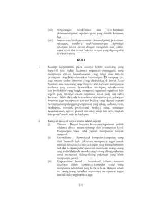 172
(xiii) Pengurangan birokratisasi atau nyah-birokrasi
(debureaucratization) operasi-opersi yang dimilik kerajaan;
dan
(xiv) Pemencaran/nyah-pemusatan (decentralization) pekerjaan-
pekerjaan, misalnya nyah-keistimewaan (deprivilege)
pekerjaan sektor awam dengan mengubah suai syarat-
syarat upah dan syarat bekerja dengan yang digunapakai
di sektor swasta.
BAB 8
1. Konsep korporatisme pada asasnya bererti seseorang yang
mewakili satu badan (lazimnya organisasi perniagaan) yang
mempunyai ciri-ciri keusahawanan yang tinggi atau ciri-ciri
perniagaan yang bermatlamatkan keuntungan. Di samping itu,
bagi sesuatu badan korporat (yang ditubuhkan di bawah Akta
Syarikat) atau seseorang yang bergelar ahli korporat mempunyai
matlamat yang tentunya bersendikan kecekapan, keberkesanan
dan produktiviti yang tinggi, mengatasi organisasi-organisasi lain
seperti yang terdapat dalam organisasi sosial yang lain hatta
kerajaan. Selain daripada bermatlamatkan keuntungan, golongan
korporat juga mempunyai ciri-ciri budaya yang dianuti seperti
berorentasikan pelanggan, pengurusan yang cekap, dedikasi, rajin,
berdisiplin, inovasif, profesional, berdaya saing, semangat
keusahawanan, agresif, positif dan sikap-sikap lain serta tingkah
laku positif untuk maju ke hadapan.
2. Kategori-kategori korporatisme adalah seperti:
(i) Elitisme - Bererti bahawa keputusan-keputusan politik
selalunya dibuat secara tertutup oleh sekumpulan kecil.
Warganegara biasa tidak pernah mempunyai banyak
pengaruh.
(ii) Paternalisme - Bermaksud kumpulan-kumpulan yang
lebih bernasib baik dikatakan mempunyai tugas untuk
menjaga kebajikan ke atas golongan yang kurang bernasib
baik dan kerajaan pula hendaklah membantu orang-orang
yang terdiri daripada mereka yang kurang diberi perhatian
untuk memasuki bidang-bidang pekerjaan yang lebih
mempunyai prestij.
(iii) Korporatisme Sosial - Bermaksud bahawa manusia
dilahirkan dalam kumpulan-kumpulan sosial yang
mempunyai kebolehan yang berbeza-beza. Dengan sebab
itu, orang-orang tersebut sepatutnya mempunyai tugas
dan hak-hak yang berbeza juga.
 
