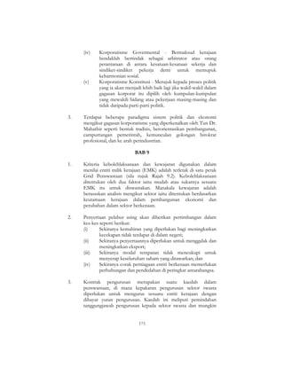 173
(iv) Korporatisme Govermental - Bermaksud kerajaan
hendaklah bertindak sebagai arbitrator atau orang
perantaraan di antara kesatuan-kesatuan sekerja dan
sindiket-sindiket pekerja demi untuk memupuk
keharmonian sosial.
(v) Korporatisme Konstitusi - Merujuk kepada proses politik
yang ia akan menjadi lebih baik lagi jika wakil-wakil dalam
gagasan korporat itu dipilih oleh kumpulan-kumpulan
yang mewakili bidang atau pekerjaan masing-masing dan
tidak daripada parti-parti politik.
3. Terdapat beberapa paradigma sistem politik dan ekonomi
mengikut gagasan korporatisme yang diperkenalkan oleh Tun Dr.
Mahathir seperti bentuk tradisis, berorientasikan pembangunan,
campurtangan pemerintah, kemunculan golongan birokrat
profesional, dan ke arah perindustrian.
BAB 9
1. Kriteria kebolehlaksanaan dan kewajaran digunakan dalam
menilai entiti milik kerajaan (EMK) adalah terletak di satu petak
Grid Penswastaan (sila rujuk Rajah 9.2). Kebolehlaksanaan
ditentukan oleh dua faktor iaitu mudah atau sukarnya sesuatu
EMK itu untuk diswastakan. Manakala kewajaran adalah
berasaskan analisis mengikut sektor iaitu ditentukan berdasarkan
keutamaan kerajaan dalam pembangunan ekonomi dan
perubahan dalam sektor berkenaan.
2. Penyertaan pelabur asing akan diberikan pertimbangan dalam
kes-kes seperti berikut:
(i) Sekiranya kemahiran yang diperlukan bagi meningkatkan
kecekapan tidak terdapat di dalam negeri;
(ii) Sekiranya penyertaannya diperlukan untuk menggalak dan
meningkatkan eksport;
(iii) Sekiranya modal tempatan tidak mencukupi untuk
menyerap keseluruhan saham yang ditawarkan; dan
(iv) Sekiranya corak perniagaan entiti berkenaan memerlukan
perhubungan dan pendedahan di peringkat antarabangsa.
3. Kontrak pengurusan merupakan suatu kaedah dalam
penswastaan, di mana kepakaran pengurusan sektor swasta
diperlukan untuk mengurus sesuatu entiti kerajaan dengan
dibayar yuran pengurusan. Kaedah ini meliputi pemindahan
tanggungjawab pengurusan kepada sektor swasta dan mungkin
 