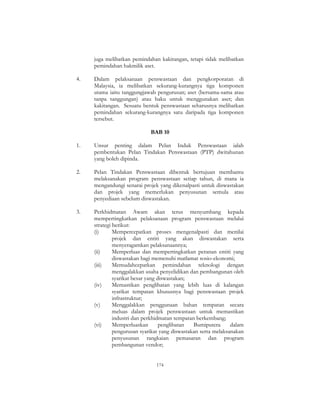 174
juga melibatkan pemindahan kakitangan, tetapi tidak melibatkan
pemindahan hakmilik aset.
4. Dalam pelaksanaan penswastaan dan pengkorporatan di
Malaysia, ia melibatkan sekurang-kurangnya tiga komponen
utama iaitu tanggungjawab pengurusan; aset (bersama-sama atau
tanpa tanggungan) atau haku untuk menggunakan aset; dan
kakitangan. Sesuatu bentuk penswastaan seharusnya melibatkan
pemindahan sekurang-kurangnya satu daripada tiga komponen
tersebut.
BAB 10
1. Unsur penting dalam Pelan Induk Penswastaan ialah
pembentukan Pelan Tindakan Penswastaan (PTP) dwitahunan
yang boleh dipinda.
2. Pelan Tindakan Penswastaan dibentuk bertujuan membantu
melaksanakan program penswastaan setiap tahun, di mana ia
mengandungi senarai projek yang dikenalpasti untuk diswastakan
dan projek yang memerlukan penyusunan semula atau
penyediaan sebelum diswastakan.
3. Perkhidmatan Awam akan terus menyumbang kepada
mempertingkatkan pelaksanaan program penswastaan melalui
strategi berikut:
(i) Mempercepatkan proses mengenalpasti dan menilai
projek dan entiti yang akan diswastakan serta
menyeragamkan pelaksanaannya;
(ii) Memperluas dan mempertingkatkan peranan entiti yang
diswastakan bagi memenuhi matlamat sosio-ekonomi;
(iii) Memudahcepatkan pemindahan teknologi dengan
menggalakkan usaha penyelidikan dan pembangunan oleh
syarikat besar yang diswastakan;
(iv) Memastikan penglibatan yang lebih luas di kalangan
syarikat tempatan khususnya bagi penswastaan projek
infrastruktur;
(v) Menggalakkan penggunaan bahan tempatan secara
meluas dalam projek penswastaan untuk memastikan
industri dan perkhidmatan tempatan berkembang;
(vi) Memperluaskan penglibatan Bumiputera dalam
pengurusan syarikat yang diswastakan serta melaksanakan
penyusunan rangkaian pemasaran dan program
pembangunan vendor;
 