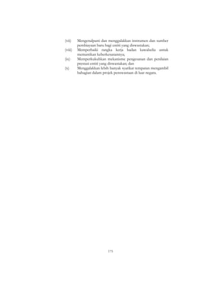 175
(vii) Mengenalpasti dan menggalakkan instrumen dan sumber
pembiayaan baru bagi entiti yang diswastakan;
(viii) Memperbaiki rangka kerja badan kawalselia untuk
memastikan keberkesanannya;
(ix) Memperkukuhkan mekanisme pengesanan dan penilaian
prestasi entiti yang diswastakan; dan
(x) Menggalakkan lebih banyak syarikat tempatan mengambil
bahagian dalam projek penswastaan di luar negara.
 