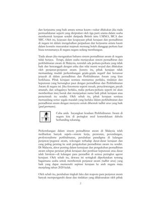 2
dan kerjasama yang baik antara semua kaum—sukar dilakukan jika tiada
permuafakatan seperti yang diciptakan oleh tiga parti utama dalam usaha
membentuk kerajaan sendiri daripada British iaitu UMNO, MCA dan
MIC. Oleh itu, kejayaan dan keupayaan pihak kerajaan dan pentadbiran
di negara ini dalam mengekalkan perpaduan dan kerjasama antara kaum
dalam konteks masyarakat majmuk memang boleh dianggap perkara luar
biasa terutamanya di negara-negara sedang membangun.
Tiada alasan jika mengatakan bahawa sistem pentadbiran awam di negara
tidak berjaya. Tetapi, dalam usaha menjayakan sistem pentadbiran dan
perkhidmatan awam di Malaysia, tentulah ada perkara-perkara yang tidak
baik dan bercanggah dengan etika dan nilai murni wujud dan dilakukan
oleh penjawat-penjawat awam. Justeru itu, pihak kerajaan tidak
memandang mudah perkembangan gejala-gejala negatif dan berunsur
jenayah di dalam pentadbiran dan Perkhidmatan Awam yang kian
berleluasa. Pihak kerajaan sentiasa memantau perilaku, tindakan dan
keputusan yang bersangkut paut dengan pentadbiran dan Perkhidmatan
Awam di negara ini. Jika fenomena seperti rasuah, penyelewengan, pecah
amanah, dan sebagainya berlaku, maka perkara-perkara seperti ini akan
memberikan imej buruk dan menjejaskan nama baik pihak kerajaan atau
pemerintah itu sendiri. Oleh sebab itu, pihak kerajaan sentiasa
memandang serius segala masalah yang berlaku dalam perkhidmatan dan
pentadbiran awam dengan menyeru untuk dibentuk tadbir urus yang baik
(good governance).
Cuba anda bayangkan keadaan Perkhidmatan Awam di
negara kita di peringkat awal kemerdekaan dahulu
berbanding sekarang.
Perkembangan dalam sistem pentadbiran awam di Malaysia telah
melibatkan banyak aspek—sistem kerja, peraturan, perundangan,
profesionalisme perkhidmatan, perubahan paradigma di kalangan
penjawat/pegawai awam, sokongan terhadap dasar-dasar kerajaan dan
yang paling penting ke arah pengukuhan pentadbiran awam itu sendiri.
Di Malaysia, aktor penting dalam kemajuan dan pengukuhan pentadbiran
awam selepas peranan pihak kerajaan dan pembuat keputusan atau dasar
ialah birokrat—di kalangan para pentadbir di semua peringkat agensi
kerajaan. Oleh sebab itu, dewasa ini seringkali diperkatakan tentang
bagaimana usaha untuk membentuk penjawat awam (tadbir urus) yang
baik yang dapat memenuhi aspirasi kerajaan ke arah negara maju
menjelang tahun 2020 kelak.
Oleh sebab itu, perubahan tingkah laku dan respons para penjawat awam
banyak mempengaruhi dasar dan tindakan yang dilaksanakan oleh pihak
 