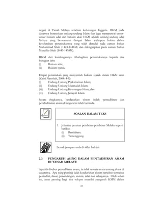 22
negeri di Tanah Melayu sebelum kedatangan Inggeris. HKM pada
dasarnya berasaskan undang-undang Islam dan juga mempunyai unsur-
unsur hukum adat dan hukum akal. HKM adalah undang-undang adat
Melayu yang bersesuaian dengan Islam walaupun bukan dalam
keseluruhan peruntukannya yang telah dimulai pada zaman Sultan
Muhammad Shah (1424-1444M) dan dilengkapkan pada zaman Sultan
Muzaffar Shah (1445-1458M).
HKM dari kandungannya dibahagikan peruntukannya kepada dua
bahagian iaitu
(i) Hukum adat.
(ii) Hukum syarak.
Empat peruntukan yang menyentuh hukum syarak dalam HKM ialah
(Zaini Nasohah, 2004: 4-6):
(i) Undang-Undang Perkahwinan Islam;
(ii) Undang-Undang Muamalah Islam;
(iii) Undang-Undang Keterangan Islam; dan
(iv) Undang-Undang Jenayah Islam.
Secara ringkasnya, berdasarkan sistem inilah pentadbiran dan
perkhidmatan awam di negara ini telah bermula.
SOALAN DALAM TEKS
1. Jelaskan peranan pembesar-pembesar Melaka seperti
berikut:
(i) Bendahara.
(ii) Temenggung.
Semak jawapan anda di akhir bab ini.
2.3 PENGARUH ASING DALAM PENTADBIRAN AWAM
DI TANAH MELAYU
Apabila disebut pentadbiran awam, ia tidak semata-mata tentang aktor di
dalamnya. Apa yang penting ialah keseluruhan sistem tersebut termasuk
pentadbir, dasar, perundangan, sistem, nilai dan sebagainya. Oleh sebab
itu, amat penting bagi kita selepas meneliti pengaruh KMM dalam
 