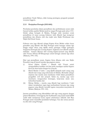 23
pentadbiran Tanah Melayu, tidak kurang pentingnya pengaruh penjajah
terutama Inggeris.
2.3.1 Penjajahan Portugis (1511-1641)
Perubahan-perubahan dalam pentadbiran dan perkhidmatan awam telah
banyak berlaku apabila Melaka jatuh ke tangan Portugis pada tahun 1511.
Sebaik sahaja bertapak di Melaka, Portugis telah menukar corak
pentadbiran di mana seorang Gabenor telah dilantik bagi mengetuai
pentadbiran dan dibantu oleh dua majlis iaitu Majlis Pertahanan dan
Majlis Hal Ehwal Awam.
Gabenor atau juga dikenali sebagai Kapten Kota Melaka selaku ketua
pentadbir yang dilantik oleh Raja Portugal untuk bertugas selama tiga
hingga empat tahun yang dipilih antara golongan Fidalgo (golongan
bangsawan Portugal) dan seorang Kapten Angkatan Laut dilantik sebagai
timbalan. Tentera diketuai oleh seorang Kapten-Jeneral yang dilantik
oleh Vizurai Alfonso D’Albuquerque untuk bertugas selamat tiga tahun
(Malaysia, 1991: 143).
Dari segi pentadbiran awam, Kapten Kota dibantu oleh satu Majlis
Penasihat yang di bawah kawalan tiga pegawai utama:
(i) Ketua Hakim (Ovidor) – dilantik oleh Vizurai untuk
mengendalikan keadilan sivil dan perlu mendapat nasihat Kapten
Kota jka akan kaitan dengan kes jenayah;
(ii) Datuk Bandar (Viador) – yang dipilih daripada tujuh orang yang
dilantik dari warga yang terkemukan di Melaka. Bertindak sebagai
majistret dan mereka akan membantu Ovidor dalam pentadbiran
pengadilan sivil dan jenayah. Selain itu, mereka juga turut
membantu menguruskan kewangan, kerja-kerja awam atau
kebersihan bandar; dan
(iii) Biskop Melaka – mereka yang dilantik bagi membantu Viador
dalam menjalankan tugas-tugas perbandaran bersama tiga orang
pegawai yang dilantik mewakili agama masyarakat-masyarakat di
Melaka (Malaysia 1991: 143).
Jawatan pentadbiran yang dikendalikan oleh tiga orang pegawai dengan
gelaran Bendahari, Temenggong dan Syahbandar yang wujud sejak KMM
sudah tidak mempunyai kuasa seperti sebelumnya—dilantik oleh Raja
Portugal untuk mentadbir penduduk berbangsa Asia dan semua jawatan
itu diisi oleh orang Portugis.
 