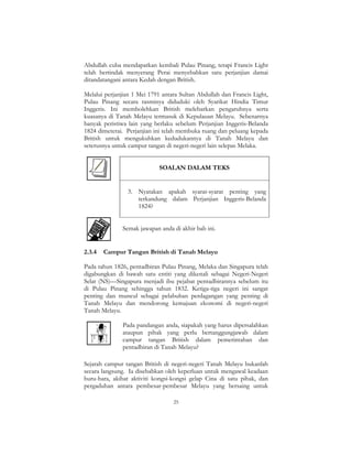 25
Abdullah cuba mendapatkan kembali Pulau Pinang, tetapi Francis Light
telah bertindak menyerang Perai menyebabkan satu perjanjian damai
ditandatangani antara Kedah dengan British.
Melalui perjanjian 1 Mei 1791 antara Sultan Abdullah dan Francis Light,
Pulau Pinang secara rasminya diduduki oleh Syarikat Hindia Timur
Inggeris. Ini membolehkan British melebarkan pengaruhnya serta
kuasanya di Tanah Melayu termasuk di Kepulauan Melayu. Sebenarnya
banyak peristiwa lain yang berlaku sebelum Perjanjian Inggeris-Belanda
1824 dimeterai. Perjanjian ini telah membuka ruang dan peluang kepada
British untuk mengukuhkan kedudukannya di Tanah Melayu dan
seterusnya untuk campur tangan di negeri-negeri lain selepas Melaka.
SOALAN DALAM TEKS
3. Nyatakan apakah syarat-syarat penting yang
terkandung dalam Perjanjian Inggeris-Belanda
1824?
Semak jawapan anda di akhir bab ini.
2.3.4 Campur Tangan British di Tanah Melayu
Pada tahun 1826, pentadbiran Pulau Pinang, Melaka dan Singapura telah
digabungkan di bawah satu entiti yang dikenali sebagai Negeri-Negeri
Selat (NS)—Singapura menjadi ibu pejabat pentadbirannya sebelum itu
di Pulau Pinang sehingga tahun 1832. Ketiga-tiga negeri ini sangat
penting dan muncul sebagai pelabuhan perdagangan yang penting di
Tanah Melayu dan mendorong kemajuan ekonomi di negeri-negeri
Tanah Melayu.
Pada pandangan anda, siapakah yang harus dipersalahkan
ataupun pihak yang perlu bertanggungjawab dalam
campur tangan British dalam pemerintahan dan
pentadbiran di Tanah Melayu?
Sejarah campur tangan British di negeri-negeri Tanah Melayu bukanlah
secara langsung. Ia disebabkan oleh keperluan untuk mengawal keadaan
huru-hara, akibat aktiviti kongsi-kongsi gelap Cina di satu pihak, dan
pergaduhan antara pembesar-pembesar Melayu yang bersaing untuk
 