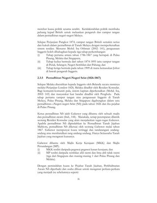 26
merebut kuasa politik sesama sendiri. Ketidakstabilan politik membuka
peluang kepad British untuk meluaskan pengaruh dan campur tangan
dalam pentadbiran negeri-negeri Melayu.
Selepas Perjanjian Pangkor 1874, campur tangan British semakin serius
dan kukuh dalam pentadbiran di Tanah Melayu dengan memperkenalkan
sistem residen. Menurut Mohd. Isa Othman (2002: 141), penguasaan
Inggeris boleh dibahagikan kepada tiga tahap perkembangan:
(i) Tahap pertama antara tahun 1786-1867 yang bertapak di Pulau
Pinang, Melaka dan Singapura;
(ii) Tahap kedua bermula dari tahun 1874-1895 iaitu campur tangan
di Perak, Selangor, Negeri Sembilan dan Pahang; dan
(iii) Tahap ketiga bermula pada tahun 1909 di mana kemasukan Johor
di bawah pengaruh Inggeris.
2.3.5 Pentadbiran Negeri-Negeri Selat (1826-1867)
Selepas Melaka diserahkan kepada Inggeris oleh Belanda secara rasminya
melalui Perjanjian London 1824, Melaka ditadbir oleh Residen Konsular.
Bagi komuniti-komuniti pula, sistem kapitan diperkenalkan (Mohd. Isa,
2002: 143) dan masyarakat luar bandar ditadbir oleh Penghulu. Pada
tahap pertama campur tangan atau penguasaan Inggeris di Tanah
Melayu, Pulau Pinang, Melaka dan Singapura digabungkan dalam satu
pentadbiran—Negeri-negeri Selat (NS) pada tahun 1826 dan ibu pejabat
di Pulau Pinang.
Ketua pentadbiran NS ialah Gabenor yang dibantu oleh sebuah majlis
dan pentadbiran awam (ibid., 144). Manakala, setiap petempatan dilantik
seorang Residen Konsular yang akan menjalankan tugas-tugas Gabenor.
Apabila pentadbiran NS dipindahkan ke Pentadbiran Tanah Jajahan
Mahkota, pentadbiran NS diketuai oleh seorang Gabenor mulai tahun
1867. Gabenor mempunyai kuasa tertinggi dan tandatangani undang-
undang atau membatalkan rang undang-undang. Hanya Setiausaha Tanah
Jajahan yang mengatasi kuasanya.
Gabenor dibantu oleh Majlis Kerja Kerajaan (MKK) dan Majlis
Perundangan (MP):
(i) MKK terdiri daripada pegawai-pegawai kanan kerajaan; dan
(ii) MP terdiri daripada sembilan ahli rasmi dan lima ahli tidak rasmi
(tiga dari Singapura dan masing-masing 1 dari Pulau Pinang dan
Melaka).
Dengan pemindahan kuasa ke Pejabat Tanah Jajahan, Perkhidmatan
Awam NS diperbaiki dan usaha dibuat untuk mengatasi perkara-perkara
yang menjadi isu sebelumnya seperti:
 