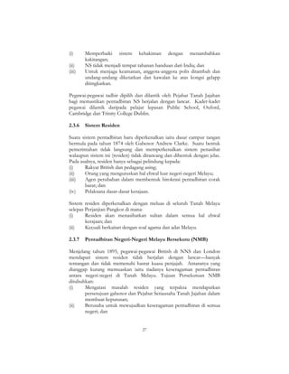 27
(i) Memperbaiki sistem kehakiman dengan menambahkan
kakitangan;
(ii) NS tidak menjadi tempat tahanan banduan dari India; dan
(iii) Untuk menjaga keamanan, anggota-anggota polis ditambah dan
undang-undang diketatkan dan kawalan ke atas kongsi gelapp
ditingkatkan.
Pegawai-pegawai tadbir dipilih dan dilantik oleh Pejabat Tanah Jajahan
bagi memastikan pentadbiran NS berjalan dengan lancar. Kadet-kadet
pegawai dilantik daripada pelajar lepasan Public School, Oxford,
Cambridge dan Trinity College Dublin.
2.3.6 Sistem Residen
Suatu sistem pentadbiran baru diperkenalkan iaitu dasar campur tangan
bermula pada tahun 1874 oleh Gabenor Andrew Clarke. Suatu bentuk
pemerintahan tidak langsung dan memperkenalkan sistem penasihat
walaupun sistem ini (residen) tidak dirancang dan dibentuk dengan jelas.
Pada asalnya, residen hanya sebagai pelindung kepada:
(i) Rakyat British dan pedagang asing;
(ii) Orang yang menguruskan hal ehwal luar negeri-negeri Melayu;
(iii) Agen perubahan dalam membentuk birokrasi pentadbiran corak
barat; dan
(iv) Pelaksana dasar-dasar kerajaan.
Sistem residen diperkenalkan dengan meluas di seluruh Tanah Melayu
selepas Perjanjian Pangkor di mana:
(i) Residen akan menasihatkan sultan dalam semua hal ehwal
kerajaan; dan
(ii) Kecuali berkaitan dengan soal agama dan adat Melayu.
2.3.7 Pentadbiran Negeri-Negeri Melayu Bersekutu (NMB)
Menjelang tahun 1895, pegawai-pegawai British di NNS dan London
mendapati sistem residen tidak berjalan dengan lancar—banyak
tentangan dan tidak memenuhi hasrat kuasa penjajah. Antaranya yang
dianggap kurang memuaskan iaitu tiadanya keseragaman pentadbiran
antara negeri-negeri di Tanah Melayu. Tujuan Persekutuan NMB
ditubuhkan:
(i) Mengatasi masalah residen yang terpaksa mendapatkan
persetujuan gabenor dan Pejabat Setiausaha Tanah Jajahan dalam
membuat keputusan;
(ii) Berusaha untuk mewujudkan keseragaman pentadbiran di semua
negeri; dan
 