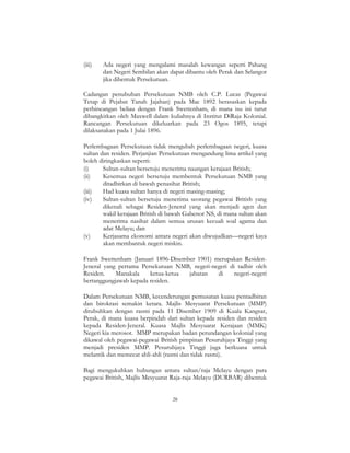 28
(iii) Ada negeri yang mengalami masalah kewangan seperti Pahang
dan Negeri Sembilan akan dapat dibantu oleh Perak dan Selangor
jika dibentuk Persekutuan.
Cadangan penubuhan Persekutuan NMB oleh C.P. Lucas (Pegawai
Tetap di Pejabat Tanah Jajahan) pada Mac 1892 berasaskan kepada
perbincangan beliau dengan Frank Swettenham, di mana isu ini turut
dibangkitkan oleh Maxwell dalam kuliahnya di Institut DiRaja Kolonial.
Rancangan Persekutuan dikeluarkan pada 23 Ogos 1895, tetapi
dilaksanakan pada 1 Julai 1896.
Perlembagaan Persekutuan tidak mengubah perlembagaan negeri, kuasa
sultan dan residen. Perjanjian Persekutuan mengandung lima artikel yang
boleh diringkaskan seperti:
(i) Sultan-sultan bersetuju menerima naungan kerajaan British;
(ii) Kesemua negeri bersetuju membentuk Persekutuan NMB yang
ditadbirkan di bawah penasihat British;
(iii) Had kuasa sultan hanya di negeri masing-masing;
(iv) Sultan-sultan bersetuju menerima seorang pegawai British yang
dikenali sebagai Residen-Jeneral yang akan menjadi agen dan
wakil kerajaan British di bawah Gabenor NS, di mana sultan akan
menerima nasihat dalam semua urusan kecuali soal agama dan
adat Melayu; dan
(v) Kerjasama ekonomi antara negeri akan diwujudkan—negeri kaya
akan membantuk negeri miskin.
Frank Swettenham (Januari 1896-Disember 1901) merupakan Residen-
Jeneral yang pertama Persekutuan NMB, negeri-negeri di tadbir oleh
Residen. Manakala ketua-ketua jabatan di negeri-negeri
bertanggungjawab kepada residen.
Dalam Persekutuan NMB, kecenderungan pemusatan kuasa pentadbiran
dan birokrasi semakin ketara. Majlis Mesyuarat Persekutuan (MMP)
ditubuhkan dengan rasmi pada 11 Disember 1909 di Kuala Kangsar,
Perak, di mana kuasa berpindah dari sultan kepada residen dan residen
kepada Residen-Jeneral. Kuasa Majlis Mesyuarat Kerajaan (MMK)
Negeri kia merosot. MMP merupakan badan perundangan kolonial yang
dikawal oleh pegawai-pegawai British pimpinan Pesuruhjaya Tinggi yang
menjadi presiden MMP. Pesuruhjaya Tinggi juga berkuasa untuk
melantik dan memecat ahli-ahli (rasmi dan tidak rasmi).
Bagi mengukuhkan hubungan antara sultan/raja Melayu dengan para
pegawai British, Majlis Mesyuarat Raja-raja Melayu (DURBAR) dibentuk
 