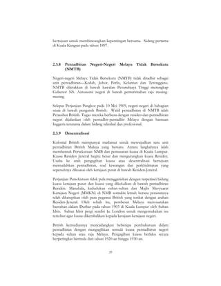 29
bertujuan untuk membincangkan kepentingan bersama. Sidang pertama
di Kuala Kangsar pada tahun 1897.
2.3.8 Pentadbiran Negeri-Negeri Melayu Tidak Bersekutu
(NMTB)
Negeri-negeri Melayu Tidak Bersekutu (NMTB) tidak ditadbir sebagai
unit pentadbiran—Kedah, Johor, Perlis, Kelantan dan Terengganu.
NMTB diletakkan di bawah kawalan Pesuruhjaya Tinggi merangkap
Gabenor NS. Autonomi negeri di bawah pemerintahan raja masing-
masing.
Selepas Perjanjian Pangkor pada 10 Mei 1909, negeri-negeri di bahagian
utara di bawah pengaruh British. Wakil pentadbiran di NMTB ialah
Penasihat British. Tugas mereka berbeza dengan residen dan pentadbiran
negeri dijalankan oleh pentadbir-pentadbir Melayu dengan bantuan
Inggeris terutama dalam bidang teknikal dan profesional.
2.3.9 Desentralisasi
Kolonial British mempunyai matlamat untuk mewujudkan satu unit
pentadbiran British Malaya yang bersatu. Antara langkahnya ialah
membentuk Persekutuan NMB dan pemusatan kuasa di Kuala Lumpur.
Kuasa Residen Jeneral begitu besar dan mengurangkan kuasa Residen.
Usaha ke arah pengagihan kuasa atau desentralisasi bertujuan
memudahkan pentadbiran, soal kewangan dan perkhidmatan yang
sepenuhnya dikuasai oleh kerajaan pusat di bawah Residen-Jeneral.
Perjanjian Persekutuan tidak pula menggariskan dengan terperinci bidang
kuasa kerajaan pusat dan kuasa yang dikekalkan di bawah pentadbiran
Residen. Manakala, kedudukan sultan-sultan dan Majlis Mesyuarat
Kerajaan Negeri (MMKN) di NMB semakin lemah kerana peranannya
telah diketepikan oleh para pegawai British yang terikat dengan arahan
Residen-Jeneral. Oleh sebab itu, pembesar Melayu menyuarakan
bantahan dalam Durbar pada tahun 1903 di Kuala Lumpur oleh Sultan
Idris. Sultan Idris pergi sendiri ke London untuk mengemukakan isu
tersebut agar kuasa dikembalikan kepada kerajaan-kerajaan negeri.
British kemudiannya mencadangkan beberapa pembaharuan dalam
pentadbiran dengan mengagihkan semula kuasa pentadbiran negeri
kepada sultan atau raja Melayu. Pengagihan kuasa berlaku secara
berperingkat bermula dari tahun 1920-an hingga 1930-an.
 