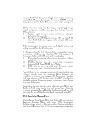 30
Lawrence Guillemard (Pesuruhjaya Tinggi) mencadangkan penyusunan
semula Majlis Mesyuarat Perundangan Persekutuan (MMPP) termasuk
menghapuskan jawatan Ketua Setiausaha. Akan tetapi, cadangan ini
dikritik hebat oleh orang Cina dan Eropah yang dianggap sebagai
langkah mengancam kestabilan kewangan. Dua cadangan Lawrence
dilaksanakan iaitu
(i) Kerajaan negeri mendapat semula memutuskan sebahagian
perbelanjaan kewangan; dan
(ii) Pemulihan semula MMPP, di mana sultan tidak lagi menjadi ahli
tetapi boleh hadir jika baginda mahu ahli-ahli tidak rasmi
ditambah.
Walau bagaimanapun, tandatangan sultan masih diperlu sebelum rang
undang-undang dilulus dan dikuatkuasakan.
Sewaktu pentadbiran Sir Cecil Clementi, beliau menggerakkan kempen
pembaharuan pentadbiran mulai bulan Ogos 1931. Dalam ucapannya di
Durbar yang diadakan di Seri Menanti, telah mencadangkan:
(i) Diwujudkan lembaga bagi jabatan-jabatan keretapi, pos, telegraf
dan telefon;
(ii) Diadakan kesatuan ukur dan kastam bagi meningkatkan
kerjasama NMB dengan NMTB dan NNS; dan
(iii) Tidak mahu ada lagi orang tengah antara Pesuruhjaya dengan
kerajaan negeri seperti Ketua Setiausaha Kerajaan.
Negeri berkuasa ke atas jabatan pertanian, perlombongan dan kerja raya,
pelajaran, elektrik, hutan dan perubatan. Kuasa kewangan dan
pentadbiran persekutuan terus dipegang oleh Persekutuan. Manakala
hasil yang diperolehi oleh kerajaan negeri hendaklah disumbangkan
kepada Persekutuan. Dengan itu, harapan pembentukan Malaya Bersatu
akan dapat dilaksanakan.
Desentralisasi disokong kuat oleh sultan-sultan dan orang Melayu serta
Residen di NMB kerana mereka akan lebih banyak kuasa. Ssitem ini
berterusan sehinggalah Perang Dunia Ke-2 meletus, di mana Jepun telah
menyerang dan mengalahkan British di Tanah Melayu pada tahun 1941.
2.3.10 Penubuhan Malayan Union
Sebelum Perang Dunia Kedua (PD2), pihak British telah mencadangkan
Rancangan Kesatuan Malaya sejak tahun 1930an—desentralisasi
disifatkan sebagai langkah awal ke arah tersebut. Namun, pendudukan
oleh Jepun (8 Disember-Ogos 1945) telah mengejut dan menggagalkan
 