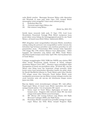 31
usaha British tersebut. Rancangan Kesatuan Malaya telah diputuskan
oleh Whitehall, di mana pada bulan Ogos 1945, kerajaan British
menentapkan untuk menggubal 3 dasar utama sebelum perang:
(i) Kedaulatan Raja-raja;
(ii) Autonomi negeri-negeri Melayu; dan
(iii) Hak istimewa orang Melayu
(Mohd. Isa, 2002: 293)
Setelah Jepun menyerah kalah pada 15 Ogos 1945, Lord Louis
Mountbatten Pemerintah Tertinggi Pihak British mempunyai kuasa
penuh dalam semua bidang dan bertanggungjawab penuh ke atas Tanah
Melayu—di bawah kuasa British Military Administration (BMA).
BMA ditugaskan untuk mengembalikan kekuasaan British, memelihara
undang-undang dan peraturan serta mengendalikan sumber manusia dan
kebendaan bagi bertujuan pemulihan serta membuat persediaan ke arah
pemerintahan awam. Pemerintahan BMA bermula bulan September
1945 hingga Mac 1946 sebelum Malayan Union dilaksanakan. Akibat
kegagalan dan kelemahan yang dialami oleh BMA, Tanah Melayu
diserahkan kepada kerajaan awam bulan April 1946—beri keyakinan baru
di Tanah Melayu.
Cadangan menggabungkan NNS, NMB dan NMTB yang sebelum PD2
dalam bentuk Persekutuan kepada kesatuan di bawah cadangan
penubuhan Malayan Union (MU). Alasannya supaya pentadbiran dapat
diseragamkan di bawah satu pentadbiran sahaja. Di bawah MU, raja-raja
Melayu akan hilang kuasa dan berperanan sebagai penasihat sahaja
kerana semua kuasa pemerintahan dipusatkan kepada satu pihak sahaja.
Sir Harold MacMicheal dihantar ke Tanah Melayu pada bulan Oktober
1945 sebagai utusan khas Setiausaha Tanah Jajahan British untuk
mendapatkan persetujuan raja-raja Melayu tentang cadangan tersebut dan
untuk menyiasat sama ada raja-raja ada bekerjasama dengan tentera
Jepun atau tidak.
Raja-raja dipaksa untuk menandatangani cadangan MU, tiada pilihan.
Negeri-negeri Melayu di bawah kuasa British sepenuhnya dari negeri
naungan kepada jajahan. Ciri-ciri perjanjian MU seperti:
(i) Semua negeri di Tanah Melayu digabungkan di bawah satu
kerajaan pusat. Singapura tidak termasuk dalam MU dan kekal
sebagai tanah jajahan British secara berasingan;
(ii) MU diketuai oleh seorang Gabenor yang dibantu oleh Majlis
Mesyuarat Undangan (MMU) dan Majlis Kerja;
(iii) Pesuruhjaya Residen menjadi ketua pentadbir tertinggi di negeri-
negeri Melayu dan NNS. Beliau menjadi Pengerusi Majlis
 
