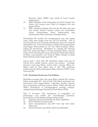 32
Mesyuarat Negeri (MMN) yang terletak di bawah kawalan
kerajaan pusat;
(iv) MMN dikekalkan untuk menguruskan hal ehwal temaptan dan
dikawal oleh kerajaan pusat. Majlis ini dianggotai oleh para
pegawai British;
(v) MMU mempunyai bilangan ahli rasmi dan ahli tidak rasmi yang
sama banyak. Gabenor berkuasa melulus atau membatalkan
sesuatu undang-undang. Semua undang-undang yang
dikuatkuasakan tidak memerlukan tandatangan Sultan.
Perlembagaan MU memberi hak kewarganegaraan yang sama kepada
semua orang tanpa mengira kaum dan asal usul keturunan. Hak ini
termasuk peluang untuk memasuki perkhidmatan awam adn mengundi
dalam pilihan raya. Kaum bukan Melayu mendapat hak kewarganegaraan
yang longgar melalui prinsip “jus soli” iaitu melalui kuatkuasa undang-
undang dan permohonan. Disebabkan itu, cadangan MU ditentang
hebat oleh orang-orang Melayu—42 buah pertubuhan Melayu bersetuju
bersatu untuk menentang MU secara berkumpulan hasil Kongres Melayu
Se-Malaya yang dianjurkan oleh Persatuan Melayu Selangor di Kelab
Sultan Sulaiman, Kuala Lumpur pada Mac 1946.
Namun, pada 1 April 1946, MU ditubuhkan dengan rasmi dan Sir
Edward Gent menjadi Gabenor Jeneral yang pertama. Tentangan
persatuan orang-orang Melayu semakin hebat. Kongres Melayu Se-
Malaya kedua di Johor Bahru pada 11 Mei 1946 meluluskan
pembentukan Pertubuhan Kebangsaan Melayu Bersatu (UMNO) untuk
menentang MU.
2.3.11 Penubuhan Persekutuan Tanah Melayu
Disebabkan tentangan hebat oleh orang Melayu terhadap MU, kerajaan
British membatalkan MU. Pada 22 Julai 1946, British membentuk satu
Jawatankuasa Kerja Inggeris-Melayu (Anglo-Malay Working Committee)
yang mengandungi wakil-wakil kerajaan British, UMNO dan Raja-raja
Melayu. Jawatankuasa ini bertanggungjawab merangka cadangan-
cadangan bagi perlembagaan Persekutuan Tanah Melayu (PTM).
Pada 18 November 1946, jawatankuasa ini mengadakan sesi
perbincangan yang terakhir dan menandatangani laporannya.
Jawatankuasa ini mencadangkan beberapa perkara seperti:
(i) Kedaulatan dan kuasa politik Raja-raja Melayu dipulihkan;
(ii) DUN ditubuhkan di setiap negeri;
(iii) Syarat kewarganegaraan yang lebih ketat bagi kaum bukan
Melayu; dan
(iv) Hak keistimewaan orang Melayu dijamin dan dikekalkan.
 