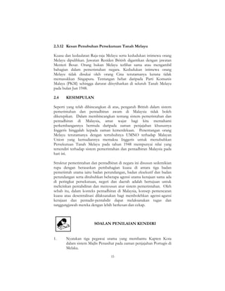 33
2.3.12 Kesan Penubuhan Persekutuan Tanah Melayu
Kuasa dan kedaulatan Raja-raja Melayu serta kedudukan istimewa orang
Melayu dipulihkan. Jawatan Residen British digantikan dengan jawatan
Menteri Besar. Orang bukan Melayu terlibat sama atau mengambil
bahagian dalam pemerintahan negara. Kedudukan istimewa orang
Melayu tidak disukai oleh orang Cina terutamanya kerana tidak
memasukkan Singapura. Tentangan hebat daripada Parti Komunis
Malaya (PKM) sehingga darurat diisytiharkan di seluruh Tanah Melayu
pada bulan Jun 1948.
2.4 KESIMPULAN
Seperti yang telah dibincangkan di atas, pengaruh British dalam sistem
pemerintahan dan pentadbiran awam di Malaysia tidak boleh
diketepikan. Dalam membincangkan tentang sistem pemerintahan dan
pentadbiran di Malaysia, amat wajar bagi kita memahami
perkembangannya bermula daripada zaman penjajahan khususnya
Inggeris hinggalah kepada zaman kemerdekaan. Penentangan orang
Melayu terutamanya dengan tertubuhnya UMNO terhadap Malayan
Union yang kemudiannya memaksa Inggeris untuk menubuhkan
Persekutuan Tanah Melayu pada tahun 1948 mempunyai nilai yang
tersendiri terhadap sistem pemerintahan dan pentadbiran Malaysia pada
hari ini.
Struktur pemerintahan dan pentadbiran di negara ini disusun sedemikian
rupa dengan berasaskan pembahagian kuasa di antara tiga badan
pemerintah utama iaitu badan perundangan, badan eksekutif dan badan
perundangan serta ditubuhkan beberapa agensi utama kerajaan sama ada
di peringkat persekutuan, negeri dan daerah adalah bertujuan untuk
melicinkan pentabdiran dan menyusun atur sistem pemerintahan. Oleh
sebab itu, dalam konteks pentadbiran di Malaysia, konsep pemencaran
kuasa atau desentralisasi dilaksanakan bagi membolehkan agensi-agansi
kerajaan dan pentadir-pentabdir dapat melaksanakan tugas dan
tanggungjawab mereka dengan lebih berkesan dan cekap.
SOALAN PENILAIAN KENDIRI
1. Nyatakan tiga pegawai utama yang membantu Kapten Kota
dalam sistem Majlis Penasihat pada zaman penjajahan Portugis di
Melaka.
 