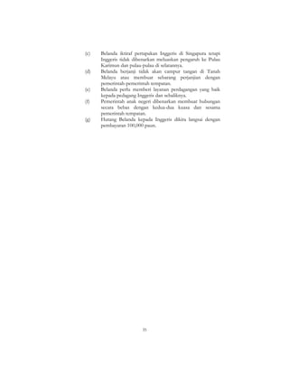 35
(c) Belanda iktiraf pertapakan Inggeris di Singapura tetapi
Inggeris tidak dibenarkan meluaskan pengaruh ke Pulau
Karimun dan pulau-pulau di selatannya.
(d) Belanda berjanji tidak akan campur tangan di Tanah
Melayu atau membuat sebarang perjanjian dengan
pemerintah-pemerintah tempatan.
(e) Belanda perlu memberi layanan perdagangan yang baik
kepada pedagang Inggeris dan sebaliknya.
(f) Pemerintah anak negeri dibenarkan membuat hubungan
secara bebas dengan kedua-dua kuasa dan sesama
pemerintah tempatan.
(g) Hutang Belanda kepada Inggeris dikira langsai dengan
pembayaran 100,000 paun.
 