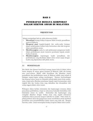 37
BAB 3
PENERAPAN BUDAYA KORPORAT
DALAM SEKTOR AWAM DI MALAYSIA
OBJEKTIF BAB
Selepas mempelajari bab ini, anda seharusnya boleh:
1. Memahami konsep budaya korporat dalam konteks pentadbiran
awam di Malaysia.
2. Mengenal pasti langkah-langkah dan usaha-usaha kerajaan
dalam melaksanakan budaya kerja berteraskan nilai-nilai korporat
dalam pentadbiran awam.
3. Membincangkan usaha ke arah pelaksanaan pengurusan kualiti
dalam perkhidmatan awam menerusi penekanan kepada amalan
budaya korporat.
4. Membincangkan kepentingan kualiti pentadbiran dan
perkhidmatan yang disediakan dalam sektor awam sejajar dengan
kualiti yang dipamerkan oleh pihak swasta.
3.1 PENGENALAN
Jika diteliti dan diamati betul-betul tentang sistem kerja di dalam sektor
awam ataupun di semua agensi kerajaan di Malaysia, tidak ada kurang
atau cacat-celanya. Malah, tidak keterlaluan jika dikatakan sistem
pentadbiran dan perkhidmatan awam di Malaysia adalah yang terbaik di
kalangan negara-negara sedang membangun. Namun, kecemerlangan
dan kejayaan sektor awam itu bukanlah terletak pada sistem kerja semata-
mata, tetapi perlu diberikan penekanan kepada aspek kemanusiaan yakni
tingkah laku dan budaya kerja yang diamalkan dan ditunjukkan oleh
setiap anggota dalam sektor awam.
Walaupun diakui berlaku kelemahan dan kepincangan terutama dalam
penyediaan perkhidmtan, tetapi itu sebenarnya bukanlah disebabkan oleh
kelemahan sistem itu sendiri. Kelemahan dan kepincangan yang
seringkali dikaitkan dengan budaya kerja yang negatif sebenarnya
melibatkan faktor personal ataupun individu itu sendiri. Oleh sebab itu,
pihak pembuat dasar dan pengurusan atasan memikirkan untuk membuat
perubahan serta penambahbaikan dalam sistem yang sedia ada. Dengan
kata lain, usaha untuk menerapkan budaya korporat dalam sektor awam.
 