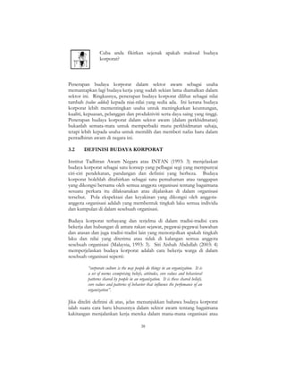 38
Cuba anda fikirkan sejenak apakah maksud budaya
korporat?
Penerapan budaya korporat dalam sektor awam sebagai usaha
memantapkan lagi budaya kerja yang sudah sekian lama diamalkan dalam
sektor ini. Ringkasnya, penerapan budaya korporat dilihat sebagai nilai
tambah (value added) kepada niai-nilai yang sedia ada. Ini kerana budaya
korporat lebih mementingkan usaha untuk meningkatkan keuntungan,
kualiti, kepuasan, pelanggan dan produktiviti serta daya saing yang tinggi.
Penerapan budaya korporat dalam sektor awam (dalam perkhidmatan)
bukanlah semata-mata untuk memperbaiki mutu perkhidmatan sahaja,
tetapi lebih kepada usaha untuk memilih dan memberi nafas baru dalam
pentadbiran awam di negara ini.
3.2 DEFINISI BUDAYA KORPORAT
Institut Tadbiran Awam Negara atau INTAN (1993: 3) menjelaskan
budaya korporat sebagai satu konsep yang pelbagai segi yang mempunyai
ciri-ciri pendekatan, pandangan dan definisi yang berbeza. Budaya
korporat bolehlah ditafsirkan sebagai satu pemahaman atau tanggapan
yang dikongsi bersama oleh semua anggota organisasi tentang bagaimana
sesuatu perkara itu dilaksanakan atau dijalankan di dalam organisasi
tersebut. Pola ekspektasi dan keyakinan yang dikongsi oleh anggota-
anggota organisasi adalah yang membentuk tingkah laku semua individu
dan kumpulan di dalam sesebuah organisasi.
Budaya korporat terbayang dan terjelma di dalam tradisi-tradisi cara
bekerja dan hubungan di antara rakan sejawat, pegawai-pegawai bawahan
dan atasan dan juga tradisi-tradisi lain yang menonjolkan apakah tingkah
laku dan nilai yang diterima atau tidak di kalangan semua anggota
sesebuah organisasi (Malaysia, 1993: 3). Siti Aishah Abdullah (2003: 4)
memperjelaskan budaya korporat adalah cara bekerja warga di dalam
sesebuah organisasi seperti:
“corporate culture is the way people do things in an organization. It is
a set of norms ccomprising beliefs, attitudes, core values and behavioral
patterns shared by people in an organization. It is these shared beliefs,
core values and patterns of behavior that influence the perfomance of an
organization”.
Jika diteliti definisi di atas, jelas menunjukkan bahawa budaya korporat
ialah suatu cara baru khususnya dalam sektor awam tentang bagaimana
kakitangan menjalankan kerja mereka dalam mana-mana organisasi atau
 