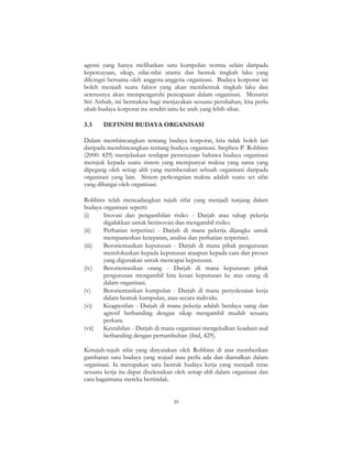 39
agensi yang hanya melibatkan satu kumpulan norma selain daripada
kepercayaan, sikap, nilai-nilai utama dan bentuk tingkah laku yang
dikongsi bersama oleh anggota-anggota organisasi. Budaya korporat ini
boleh menjadi suatu faktor yang akan membentuk tingkah laku dan
seterusnya akan mempengaruhi pencapaian dalam organisasi. Menurut
Siti Aishah, ini bermakna bagi menjayakan sesuatu perubahan, kita perlu
ubah budaya korporat itu sendiri iaitu ke arah yang lebih sihat.
3.3 DEFINISI BUDAYA ORGANISASI
Dalam membincangkan tentang budaya korporat, kita tidak boleh lari
daripada membincangkan tentang budaya organisasi. Stephen P. Robbins
(2000: 429) menjelaskan terdapat persetujuan bahawa budaya organisasi
merujuk kepada suatu sistem yang mempunyai makna yang sama yang
dipegang oleh setiap ahli yang membezakan sebuah organisasi daripada
organisasi yang lain. Sistem perkongsian makna adalah suatu set sifat
yang dihargai oleh organisasi.
Robbins telah mencadangkan tujuh sifat yang menjadi tunjang dalam
budaya organisasi seperti:
(i) Inovasi dan pengambilan risiko - Darjah atau tahap pekerja
digalakkan untuk berinovasi dan mengambil risiko.
(ii) Perhatian terperinci - Darjah di mana pekerja dijangka untuk
mempamerkan ketepatan, analisa dan perhatian terperinci.
(iii) Berorientasikan keputusan - Darjah di mana pihak pengurusan
memfokuskan kepada keputusan ataupun kepada cara dan proses
yang digunakan untuk mencapai keputusan.
(iv) Berorientasikan orang - Darjah di mana keputusan pihak
pengurusan mengambil kira kesan keputusan ke atas orang di
dalam organisasi.
(v) Berorientasikan kumpulan - Darjah di mana penyelesaian kerja
dalam bentuk kumpulan, atau secara individu.
(vi) Keagresifan - Darjah di mana pekerja adalah berdaya saing dan
agresif berbanding dengan sikap mengambil mudah sesuatu
perkara.
(vii) Kestabilan - Darjah di mana organisasi mengekalkan keadaan asal
berbanding dengan pertumbuhan (ibid, 429).
Ketujuh-tujuh sifat yang dinyatakan oleh Robbins di atas memberikan
gambaran satu budaya yang wujud atau perlu ada dan diamalkan dalam
organisasi. Ia merupakan satu bentuk budaya kerja yang menjadi teras
sesuatu kerja itu dapat diselesaikan oleh setiap ahli dalam organisasi dan
cara bagaimana mereka bertindak.
 