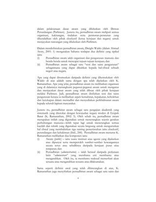 4
dalam pelaksanaan dasar awam yang diluluskan oleh Dewan
Perundangan (Parlimen). Justeru itu, pentadbiran awam meliputi semua
organisasi, kakitangan, tindakan serta peraturan-peraturan yang
dikendalikan oleh pihak eksekutif (ketua kerajaan dan negara) untuk
menjayakan rancangan yang diluluskan oleh Parlimen.
Dalam mendefinisikan pentadbiran awam, Dwight Waldo (dalam Ahmad
Atory, 2001: 1) mengatakan bahawa terdapat dua definisi yang tipikal
iaitu
(i) Pentadbiran awam ialah organisasi dan pengurusan manusia dan
benda-benda untuk mencapai tujuan-tujuan kerajaan; dan
(ii) Pentadbiran awam sebagai satu “seni dan sains pengurusan”
sebagaimana yang dapat dikaitkan kepada hal-ehwal sebuah
negeri atau negara.
Apa yang dapat dirumuskan daripada definisi yang dikemukakan oleh
Waldo di atas adalah sama dengan apa telah dijelaskan oleh K.
Ramanathan. Apa yang jelas, pentadbiran awam itu melibatkan organisasi
yang di dalamnya merangkumi pegawai-pegawai awam untuk mengurus
dan menjayakan dasar awam yang telah dibuat oleh pihak kerajaan
melalui Parlimen. Jadi, pentadbiran awam disifatkan seni dan sains
pengurusan kerana ia melibatkan aspek kemahiran, kepakaran, kebolehan
dan kecekapan dalam mentadbir dan menyediakan perkhidmatan awam
kepada seluruh lapisan masyarakat.
Justeru itu, pentadbiran awam sebagai satu pengajian akademik yang
sistematik yang diterokai dengan kewujudan negara moden di Eropah
Barat (K. Ramanathan, 2002: 5). Oleh sebab itu, pentadbiran awam
merupakan istilah yang digunakan untuk menerangkan sejenis gerakan
perhubungan manusia—lebih tepat lagi untuk menerangkan semua
kaedah dan teknik yang digunakan secara langsung untuk menguruskan
hal ehwal yang membabitkan tiga ranting pemerintahan iaitu eksekutif,
perundangan dan kehakiman (ibid., 244). Pentadbiran awam menurut K.
Ramanathan melibatkan dua komponen iaitu
(i) Awam (public) – iaitu suatu institusi atau agensi yang dijalankan
atau dipunyai serta memperoleh sumber-sumber kewangannya
secara terus atau sebaliknya daripada kerajaan pusat atau
tempatan; dan
(ii) Pentadbiran (administration) – ialah berasal daripada perkataan
latin “administrare” yang membawa erti membantu atau
mengarahkan. Oleh itu, ia membawa maksud memerhati akan
sesuatu atau mengarahkan sesuatu atau dilaksanakan.
Sama seperti definisi awal yang telah dibincangkan di atas, K.
Ramanathan juga menyifatkan pentadbiran awam sebagai satu sains dan
 