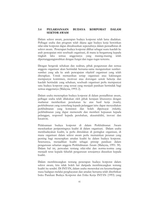 41
3.4 PELAKSANAAN BUDAYA KORPORAT DALAM
SEKTOR AWAM
Dalam sektor awam, penerapan budaya korporat telah lama diadakan.
Pelbagai usaha dan program telah dijana agar budaya kerja bercirikan
nilai-nilai korporat dapat direalisasikan sepenuhnya dalam pentadbiran di
sektor awam. Penerapan budaya korporat dilihat sebagai suatu kaedah ke
arah pencapaian misi sesebuah organisasi, di mana ia bergantung kepada
tingkah laku semua anggotanya yang masing-masing telah
dipertanggungjawabkan dengan fungsi dan tugas-tugas tertentu.
Dengan bergerak sehaluan dan sealiran, pihak pengurusan dan semua
anggota organisasi akan bertindak bersama-sama menguruskan sumber-
sumber yang ada ke arah pencapaian objektif organisasi yang telah
ditetapkan. Untuk memastikan setiap organisasi atau kakitangan
mempunyai komitmen, motivasi atau dorongan untuk bekerja dan
kaedah bertindak yang sehaluan, sesebuah organisasi perlu mempunyai
satu budaya korporat yang sesuai yang menjadi panduan bertindak bagi
semua anggotanya (Malaysia, 1993: 2).
Dalam usaha menerapkan budaya korporat di dalam pentadbiran awam,
pelbagai usaha telah dilakukan oleh pihak kerajaan khususnya dengan
matlamat memberikan penekanan ke atas hasil kerja (results),
perkhidmatan yang cemerlang kepada pelanggan iaitu dapat menyediakan
perkhidmatan yang konsisten dan boleh dipercayai (reliable),
perkhidmatan yang dapat memenuhi dan memberi kepuasan kepada
pelanggan, responsif kepada perubahan, akauntabiliti, inovasi dan
kreativiti.
Pelaksanaan budaya korporat di dalam Perkhidmatan Awam
menekankan peripentingnya kualiti di dalam organisasi. Dalam usaha
membudayakan kualiti, ia perlu dimulakan di peringkat organisasi, di
mana organisasi dalam sektor awam perlu memainkan peranan yang
penting bagi menerapkan amalan kualiti ke dalam budaya korporat.
Seterusnya, menjadikan kualiti sebagai prinsip panduan dalam
pengurusan seharian anggota Perkhidmatan Awam (Malaysia, 1991: 30).
Dalam hal ini, persoalan tentang nilai-nilai dan norma-norma yang
menjadi teras kepada falsafah pengurusan sewajarnya diasaskan kepada
kualiti.
Dalam membincangkan tentang penerapan budaya korporat dalam
sektor awam, kita tidak boleh lari daripada membincangkan tentang
kualiti itu sendiri. Di INTAN, dalam usaha menerokai era kecemerlangan
masa hadapan melalui penghayatan dan amalan bersama telah diterbitkan
buku Panduan Budaya Korporat dan Etika Kerja INTAN (1993) yang
 