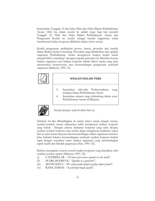 42
berteraskan Tonggak 12 dan buku Nilai dan Etika Dalam Perkhidmatan
Awam. Oleh itu, dalam modul ini adalah wajar bagi kita meneliti
Tonggak 12, Nilai dan Etika Dalam Perkhidmatan Awam dan
Pengurusan Kualiti itu sendiri sebagai menilai bagaimana usaha
membentuk budaya korporat dilakukan dalam sektor awam.
Kualiti pengurusan melibatkan proses, sistem, prosedur dan kaedah
dalam Budaya Kerja Cemerlang. Persoalan yang ditimbulkan iaitu apakah
organisasi Perkhidmatan Awam mempunyai budaya kualiti untuk
menjadi lebih cemerlang? Jawapan kepada persoalan ini diberikan kerana
budaya organisasi atau budaya korporat adalah faktor utama yang akan
menentukan kemerosotan atau kecemerlangan pengurusan sesebuah
organisasi (Malaysia, 1991: 31).
SOALAN DALAM TEKS
3. Senaraikan nilai-nilai Profesionalisme yang
terdapat dalam Perkhidmatan Awam.
4. Senaraikan elemen yang terkandung dalam teras
Perkhidmatan Awam di Malaysia.
Semak jawapan anda di akhir bab ini.
Sebelum ini jika dibandingkan di antara sektor awam dengan swasta,
syarikat-syarikat swasta sebenarnya telah mempunyai budaya korporat
yang kukuh. Dengan adanya matlamat korporat yang cuba dicapai,
syarikat-syarikat korporat atau swasta dapat menghayati matlamat utama
dan ia suatu kunci kejayaan dan kecemerlangan dalam organisasi tersebut.
Jelas terbukti bahawa kecemerlangan sesebuah syarikat korporat berkait
rapat dengan wujudnya suatu budaya organisasi yang mementingkan
aspek kualiti dan falsafah pegurusan (ibid., 1991: 32).
Berikut merupakan contoh-contoh budaya korporat yang diamalkan oleh
syarikat-syarikat seperti (Malaysia, 1991: 32):
(i) CATERPILLAR - “24 hours part service anywhere in the world”.
(ii) SEARS, ROEBUCK - “Quality at a good price”.
(iii) MATSUSHITA - “We make people (people quality) before product”.
(iv) RANK XEROX - “Leadership trough quality”.
 