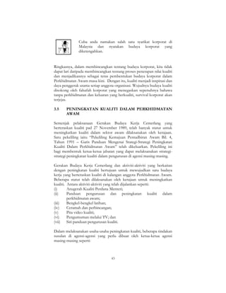 43
Cuba anda namakan salah satu syarikat korporat di
Malaysia dan nyatakan budaya korporat yang
diketengahkan.
Ringkasnya, dalam membincangkan tentang budaya korporat, kita tidak
dapat lari daripada membincangkan tentang proses penerapan nilai kualiti
dan menjadikannya sebagai teras pembentukan budaya korporat dalam
Perkhidmatan Awam masa kini. Dengan itu, kualiti menjadi inspirasi dan
daya penggerak utama setiap anggota organisasi. Wujudnya budaya kualiti
disokong oleh falsafah korporat yang menegaskan sepenuhnya bahawa
tanpa perkhidmatan dan keluaran yang berkualiti, survival korporat akan
terjejas.
3.5 PENINGKATAN KUALITI DALAM PERKHIDMATAN
AWAM
Semenjak pelaksanaan Gerakan Budaya Kerja Cemerlang yang
berteraskan kualiti pad 27 November 1989, telah banyak statut untuk
meningkatkan kualiti dalam sektor awam dilaksanakan oleh kerajaan.
Satu pekeliling iaitu “Pekeliling Kemajuan Pentadbiran Awam Bil. 4,
Tahun 1991 – Garis Panduan Mengenai Srategi-Strategi Peningkatan
Kualiti Dalam Perkhidmatan Awam” telah dikeluarkan. Pekeliling ini
bagi membentuk ketua-ketua jabatan yang dapat melaksanakan strategi-
strategi peningkatan kualiti dalam pengurusan di agensi masing-masing.
Gerakan Budaya Kerja Cemerlang dan aktiviti-aktiviti yang berkaitan
dengan peningkatan kualiti bertujuan untuk mewujudkan satu budaya
kerja yang berteraskan kualiti di kalangan anggota Perkhidmatan Awam.
Beberapa statut telah dilaksanakan oleh kerajaan untuk meningkatkan
kualiti. Antara aktiviti-aktiviti yang telah dijalankan seperti:
(i) Anugerah Kualiti Perdana Menteri;
(ii) Panduan pengurusan dan peningkatan kualiti dalam
perkhidmatan awam;
(iii) Bengkel-bengkel latihan;
(iv) Ceramah dan perbincangan;
(v) Pita video kualiti;
(vi) Pengumuman melalui TV; dan
(vii) Siri panduan pengurusan kualiti.
Dalam melaksanakan usaha-usaha peningkatan kualiti, beberapa tindakan
susulan di agensi-agensi yang perlu dibuat oleh ketua-ketua agensi
masing-masing seperti:
 