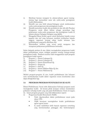 44
(i) Membuat lawatan mengejut ke jabatan-jabatan agensi masing-
masing bagi memastikan sama ada usaha-usaha peningkatan
kualiti dilaksanakan;
(ii) Memilih satu atau lebih jabatan/bahagian untuk melaksanakan
usaha-usaha pengurusan dan peningkatan kualiti;
(iii) Memilih penyelaras kualiti dan produktiviti dan ahli-ahli Pasukan
Petugasnya untuk diberi latihan sebagai persediaan bagi
pelaksanaan usaha-usaha pengurusan dan peningkatan kualiti di
jabatan-jabatan/bahagian-bahagian yang dipilih;
(iv) Menggubal Dasar Kualiti agensi untuk disebarkan kepada semua
pegawai dan staf yang bertujuan memberi kefahaman kepada
anggota organisasi tentang tahap kualiti keluaran atau
perkhidmatan yang perlu diberikan; dan
(v) Mewujudkan struktur yang sesuai untuk mengurus dan
menguasai pelaksanaan perkhidmatan berkualiti.
Selain daripada perkara di atas, dalam meningkatkan pengurusan kualiti
dalam perkhidmatan awam, terdapat panduan tentang strategi-strategi
peningkatan kualiti. Panduan tersebut telah menggariskan tujuh program
peningkatan kualiti seperti:
(i) Program 1 – Sistem Cadangan Q;
(ii) Program 2 – Sistem Cadangan Q;
(iii) Program 3 – Sistem Pemeriksaan Q;
(iv) Program 4 – Slogan Q;
(v) Program 5 – Hari Q;
(vi) Program 6 – Sistem Maklum Balas Q; dan
(vii) Program 7 – Sistem Maklumat Q.
Melalui program-program di atas, kualiti perkhidmatan dan keluaran
serta membudayakan kualiti dalam organisasi secara keseluruhan akan
dapat ditingkatkan lagi.
3.6 PROGRAM-PROGRAM PENINGKATAN KUALITI
Dalam Perkhidmatan Awam telah dilaksanakan beberapa program untuk
meningkatkan kualiti. Ini kerana pihak kerajaan sentiasa menekankan
perhatian terhadap kualiti yang ada pada Perkhidmatan Awam di negara
ini. Antara program-program yang telah dilaksanakan seperti:
(i) Pengurusan Kualiti Menyeluruh (TQM):
• Telah diperkenalkan dalam perkhidmatan awam pada
tahun 1990.
• TQM bertujuan meningkatkan kualiti perkhidmatan
agensi-agensi awam.
• Ia untuk melahirkan lebih banyak organisasi cemerlang
yang berorientasikan pelanggan dan berkemampuan
 