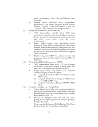 45
untuk melaksanakan output dan perkhidmatan yang
berkualiti.
• Pelbagai insentif disediakan untuk menggalakkan
pelaksanaan TQM seperti Anugerah Kualiti Perdana
Menteri, Anugerah Kualiti Perkhidmatan Awam dan
Anugerah Kualiti Pihak Berkuasa Tempatan (PBT).
(ii) Anugerah Kualiti Perdana Menteri (AKPM):
• Telah diperkenalkan semenjak tahun 1990 yang
merupakan anugerah tertinggi yang diberikan setiap tahun
kepada tiga agensi yang cemerlang masing-masing satu
dari sektor awam, sektor swasta dan sektor
sosioekonomi.
• Fokus AKPM kepada aspek kepimpinan dalam
pengurusan kualiti, inovasi-inovasi penting, perancangan
strategik, kepuasan hati pelanggan, penggunaan data dan
maklumat dalam usaha-usaha kualiti, penggunaan sumber
tenaga manusia, keperluan output dan kejayaan daripada
usaha-usaha kualiti.
• Hadiah wang tunai RM30 ribu, sebuah piala dan sijil
penghargaan akan diberikan kepada pemenang (Malaysia,
2000: 86).
(iii) Anugerah Kualiti Perkhidmatan Awam (AKPA):
• Telah diperkenalkan dalam tahun 1991 yang bertujuan
memberikan pengiktirafan kepada 3 agensi awam lain
yang turut cemerlang dalam pengurusan kualitinya.
• Ketiga agensi awam yang berjaya akan menerima
anugerah mengikut keutamaan seperti:
(a) Anugerah Kualiti Ketua Setiausaha Negara (KSN)
(RM10 ribu);
(b) Anugerah Kualiti Ketua Pengarah Perkhidmatan
Awam (KPPA) (RM8 ribu);
(c) Anugerah Kualiti Ketua Pengarah MAMPU (RM5
ribu).
(iv) Kumpulan Meningkat Mutu Kerja (KMK):
• Selaras dengan hasrat TQM yang menuntut penglibatan
aktif semua anggota peringkat organisasi bagi mencapai
kecemerlangan, agensi awam telah menubuhkan pasukan
kerja (Malaysia, 2000: 112).
• Pasukan ini dianggotai sama ada oleh staf dalam
peringkat dan fungsi yang sama atau menerusi peringkat
bahagian dan fungsi.
• Contoh pasukan kerja seperti KMK, Pasukan Reka Cipta,
Pasukan Fungsi dan Pasukan Tugas-Tugas Khas.
 