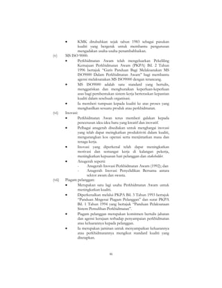46
• KMK ditubuhkan sejak tahun 1983 sebagai pasukan
kualiti yang bergerak untuk membantu pengurusan
mengadakan usaha-usaha penambahbaikan.
(v) MS ISO 9000:
• Perkhidmatan Awam telah mengeluarkan Pekeliling
Kemajuan Perkhidmatan Awam (PKPA) Bil. 2 Tahun
1996 bertajuk “Garis Panduan Bagi Melaksanakan MS
ISO9000 Dalam Perkhidmatan Awam” bagi membantu
agensi melaksanakan MS ISO9000 dengan terancang.
• MS ISO9000 adalah satu standard yang bertulis,
menggariskan dan menghuraikan keperluan-keperluan
asas bagi pembentukan sistem kerja berteraskan kepastian
kualiti dalam sesebuah organisasi.
• Ia memberi tumpuan kepada kualiti ke atas proses yang
menghasilkan sesuatu produk atau perkhidmatan.
(vi) Inovasi:
• Perkhidmatan Awan terus memberi galakan kepada
pencetusan idea-idea baru yang kreatif dan inovatif.
• Pelbagai anugerah disediakan untuk menghargai inovasi
yang telah dapat meingkatkan produktiviti dalam kualiti,
mengurangkan kos operasi serta menjimatkan masa dan
tenaga kerja.
• Inovasi yang diperkenal telah dapat meningkatkan
motivasi dan semangat kerja di kalangan pekerja,
meningkatkan kepuasan hati pelanggan dan stakeholder.
• Anugerah seperti:
- Anugerah Inovasi Perkhidmatan Awam (1992); dan
- Anugerah Inovasi Penyelidikan Bersama antara
sektor awam dan swasta.
(vii) Piagam pelanggan:
• Merupakan satu lagi usaha Perkhidmatan Awam untuk
meningkatkan kualiti.
• Diperkenalkan melalui PKPA Bil. 3 Tahun 1993 bertajuk
“Panduan Mngenai Piagam Pelanggan” dan surat PKPA
Bil. 1 Tahun 1994 yang bertajuk “Panduan Pelaksanaan
Sistem Pemulihan Perkhidmatan”.
• Piagam pelanggan merupakan komitmen bertulis jabatan
dan agensi kerajaan terhadap penyampaian perkhidmatan
atau keluarannya kepada pelanggan.
• Ia merupakan jaminan untuk menyampaikan keluarannya
atau perkhidmatannya mengikut standard kualiti yang
ditetapkan.
 