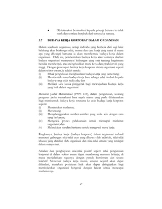 47
• Dilaksanakan berasaskan kepada prinsip bahawa ia tidak
statik dan sentiasa berubah dari semasa ke semasa.
3.7 BUDAYA KERJA KORPORAT DALAM ORGANISASI
Dalam sesebuah organisasi, setiap individu yang berbeza dari segi latar
belakang akan berkongsi nilai, norma dan cara kerja yang sama di mana
apa yang dikongsi bersama ia akan membentuk budaya kerja dalam
organisasi. Oleh itu, pembentukan budaya kerja atau lazimnya disebut
budaya organisasi mempunyai hubungan yang erat tentang bagaimana
hendak membentuk atau menghasilkan mutu kerja dan produktiviti yang
tinggi. Dengan penerapan budaya kerja korporat dalam organisasi seperti
dalam sektor awam, ia adalah untuk:
(i) Pihak pengurusan menghasilkan budaya kerja yang cemerlang;
(ii) Membentuk suatu budaya kerja baru sebagai nilai tambah kepada
budaya yang telah sedia ada; dan
(iii) Menjadi satu kuasa penggerak bagi mewujudkan budaya kerja
yang baik dalam organisasi.
Menurut Jaafar Muhammad (1999: 419), dalam pengurusan, seorang
pengurus perlu memahami lima aspek utama yang perlu dilaksanakan
bagi membentuk budaya kerja terutama ke arah budaya kerja korporat
seperti:
(i) Menentukan matlamat;
(ii) Merancang;
(iii) Menyelenggarakan sumber-sumber yang sedia ada dengan cara
yang berkesan;
(iv) Mengawal proses pelaksanaan untuk mencapai matlamat
organisasi; dan
(v) Meletakkan standard tertentu untuk mengawal mutu kerja.
Ringkasnya, budaya kerja (budaya korporat) dalam organisasi terhasil
menerusi gabungan nilai-nilai asas yang dibawa oleh individu, nilai-nilai
khusus yang dimiliki oleh organisasi dan nilai-nilai umum yang terdapat
dalam masyarakat.
Amalan dan penghayatan niai-nilai positif seperti nilai pengurusan
korporat di dalam sektor awam dapat mendorong manusia bekerja, di
mana menjalankan tugasnya dengan penuh komitmen dan secara
kolektif. Menerusi budaya kerja murni, amalan negatif akan dapat
dihindari, manakala perlakuan baik akan dapat ditingkatkan bagi
membolehkan organisasi bergerak dengan lancar untuk mencapai
matlamatnya.
 